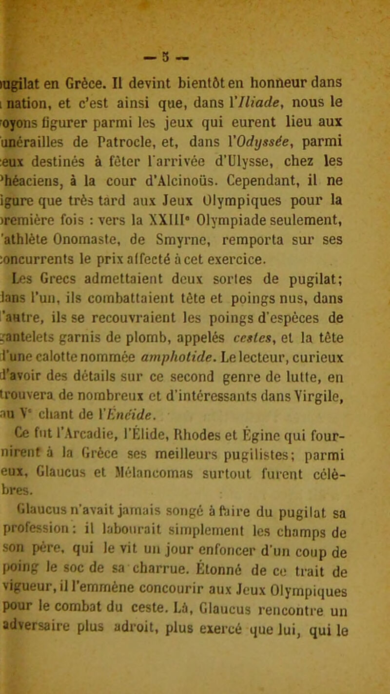 ingilat en Grèce. Il devint bientôt en honneur dans i nation, et c’est ainsi que, dans VIliade, nous le •oyons figurer parmi les jeux qui eurent lieu aux uncrailles de Patrocle, et, dans VOdijssée, parmi leux destinés à fêter l'arrivée d’Ulysse, chez les ’héaciens, à la cour d’Alcinoüs. Cependant, il ne igure que très tard aux Jeux Olympiques pour la )remière fois : vers la XXlll’ Olympiade seulement, athlète Onomaste, de Smyrne, remporta sur ses îoncurrents le prix affecté à cet exercice. les Grecs admettaient deux sortes de pugilat; lans l’un, ils combattaient tète et poings nus, dans ’autre, ils se recouvraient les poings d'espèces de ^•antelets garnis de plomb, appelés cctles, et la tête :l’une calotte nommée ampliolide. Le lecteur, curieux (l’avoir des détails sur ce second genre de lutte, en trouvera de nombreux et d’intéressants dans Virgile, au V chant de VÉneide. Ce fut l’.Vrcadie, l’Élide, Rhodes et Égine qui four- nirent à la Grèce ses meilleurs pugilistes; parmi eux, Glaucus et Mèlancomas surtout furent célè- bres. Glaucus n’avait jamais songé àftiire du pugilat sa profession; il labourait simplement les champs de son père, qui le vit un jour enfoncer d’un coup de poing le soc de sa charrue. Étonné de ce trait de vigueur, il l’emmène concourir aux Jeux Olympiques pour le combat du ceste. Là, Glaucus rencontre un adversaire plus adroit, plus exercé que lui, qui le