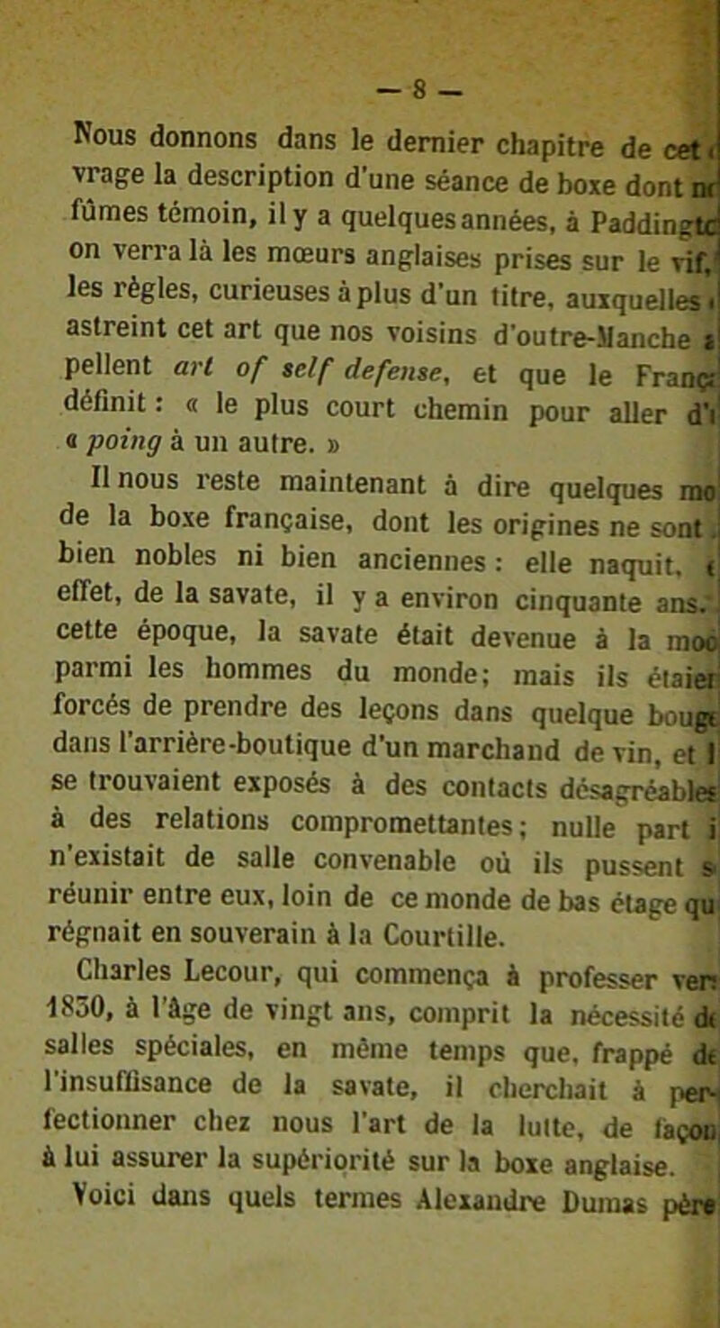 — 8 — Nous donnons dans le dernier chapitre de cet < vrage la description d’une séance de boxe dont nt fûmes témoin, il y a quelques années, à Paddingtc on verra là les mœurs anglaises prises sur le vif,‘ les règles, curieuses à plus d’un titre, auxquelles'^ astreint cet art que nos voisins d’outre-SIanche i! pellent art of aelf defense, et que le Françf' définit : a le plus court chemin pour aller d’f a poing à un autre. » Il nous reste maintenant à dire quelques rao| de la boxe française, dont les origines ne sont bien nobles ni bien anciennes : elle naquit. i effet, de la savate, il y a environ cinquante ans. cette époque, la savate était devenue à la moo parmi les hommes du monde; mais ils étaier forcés de prendre des leçons dans quelque bougi dans l’arrière-boutique d’un marchand de vin, et I se trouvaient exposés à des contacts désagréables à des relations compromettantes; nulle part T n’existait de salle convenable où ils pussent »{ réunir entre eux, loin de ce monde de bas étage qu régnait en souverain à la Courtille. Charles Lecour, qui commença à professer ven 1850, à l’âge de vingt ans, comprit la nécessité d< salles spéciales, en même temps que, frappé dt l’insuffisance de la savate, il cherchait à pen fectionner chez nous l’art de la lutte, de façon à lui assurer la supériorité sur la boxe anglaise. Voici dans quels termes Alexandre Dumas pèr*!