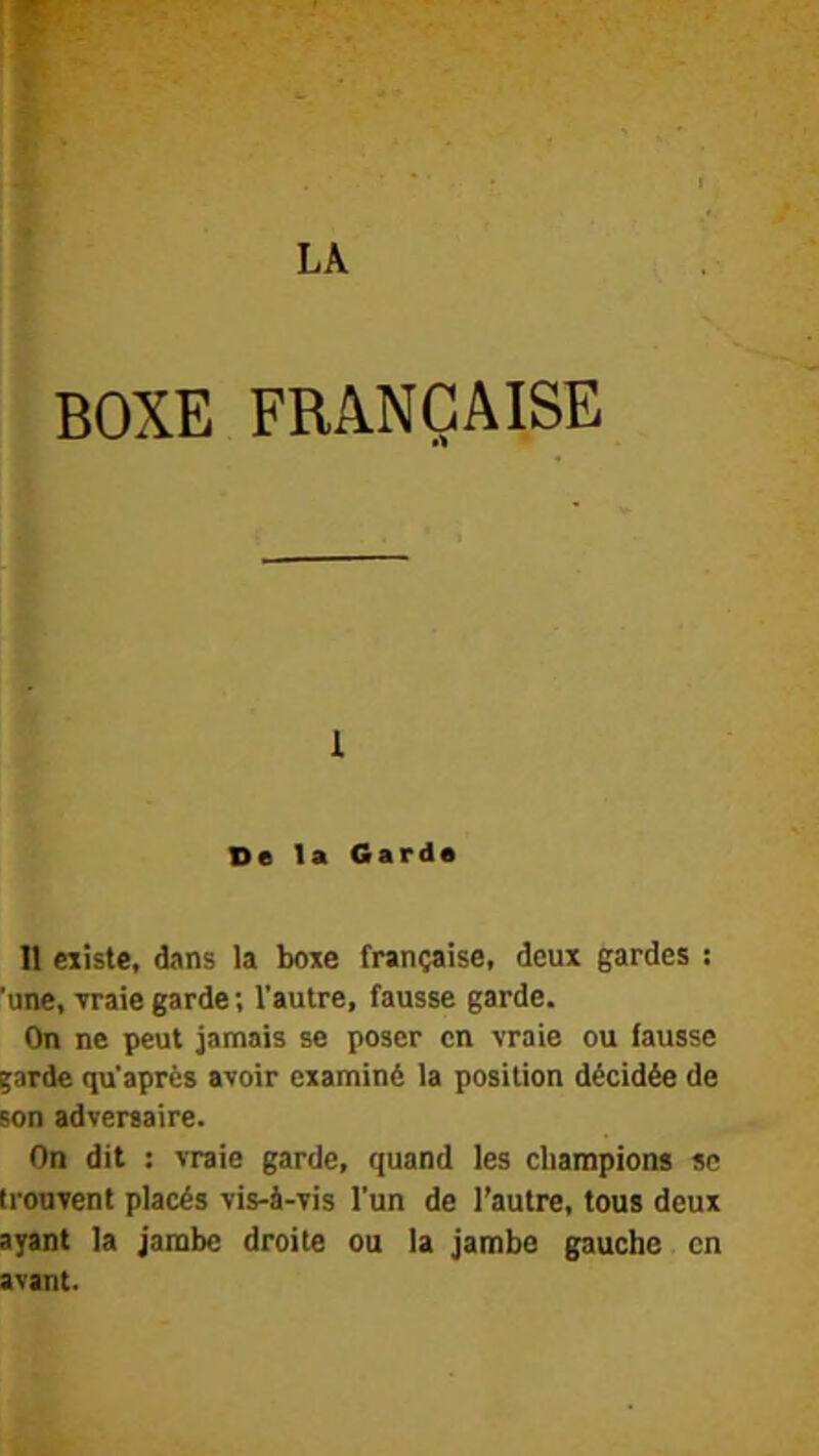 BOXE FRANÇAISE 1 De la Garda 11 eiiste, dans la boxe française, deux gardes : ‘une, Traie garde ; l’autre, fausse garde. On ne peut jamais se poser en vraie ou fausse ;arde qu'après avoir examiné la position décidée de son adversaire. On dit : vraie garde, quand les champions se trouvent placés vis-à-vis l’un de l’autre, tous deux ayant la jambe droite ou la jambe gauche en avant.