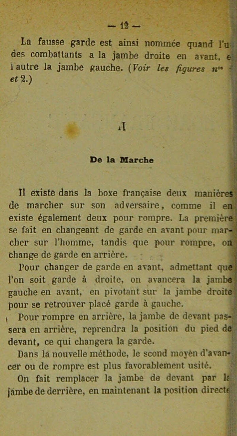 -12- La fausse garde est ainsi nommée quand l'n des combattants a la jambe droite en avant, e i autre la jambe gauche, ( Voir les figures «*• ■* et 2.) il De la BSarche 11 existe dans la boxe française deux manière^ de marcher sur son adversaire, comme il en-, existe également deux pour rompre. La premièrA se fait en changeant de garde en avant pour mar^ cher sur l’homme, tandis que pour rompre, on' change de garde en arrière. < Pour changer de garde en avant, admettant que | l’on soit garde à droite, on avancera la jamba^ gauche en avant, en pivotant sur la jambe droite?} pour se retrouver placé garde à gauche. , Pour rompre en arrière, la jambe de devant pas-l sera en arrière, reprendra la position du pied de devant, ce qui changera la garde. Dans la nouvelle méthode, le scond moyèn d'avan»! cer ou de rompre est plus favorablement usité. On fait remplacer la jambe de devant par It jambe de derrière, en maintenant la position direct^