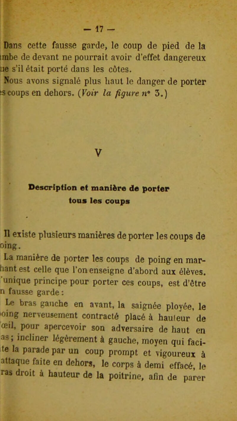 Dans cette fausse garde, le coup de pied de la imbo de devant ne pourrait avoir d’effet dangereux ue s’il était porté dans les côtes. Hous avons signalé plus haut le danger de porter sscoupsen dehors. (Voir la figure 3.) V Description et manière de porter tons tes coups n existe plusieurs manières de porter les coups de oing. La manière de porter les coups de poing en mar- hant est celle que l'on enseigne d’abord aux élèves, unique principe pour porter ces coups, est d’ôtre n fausse garde : Le bras gauche en avant, la saignée ployée, le |oing nerveusement contracté placé à hauleur de œil, pour apercevoir son adversaire de haut en as; incliner légèrement à gauche, moyen qui faci- le la parade par un coup prompt et vigoureux à attaque faite en dehors, le corps à demi effacé, le ras droit à hauteur de la poitrine, afin de parer