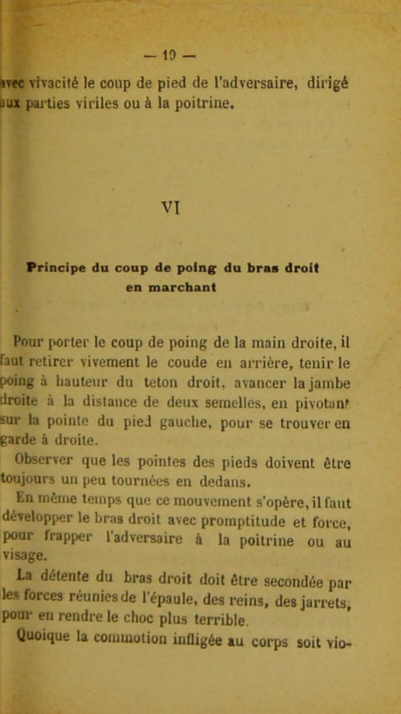 - 10 - «vec vivacité le coup de pied de l’adversaire, dirigé eux pai'ties viriles ou à la poitrine. VI Principe du coup de poin^ du bras droit en marchant Pour porter le coup de poing de la main droite, il faut retirer vivement le coude en arrière, tenir le poing à hauteur du teton droit, avancer la jambe droite à la distance de deux semelles, en pivotant sur la pointe du pied gauche, pour se trouver en garde à droite. Observer que les pointes des pieds doivent être toujours un peu tournées en dedans. En même temps que ce mouvement s’opère, il faut développer le bras droit avec promptitude et force, pour frapper l’adversaire à la poitrine ou au visage. La détente du bras droit doit être secondée par les forces réunies de l’épaule, des reins, des jarrets, pour en rendre le choc plus terrible. Quoique la commotion infligée au corps soit vio-