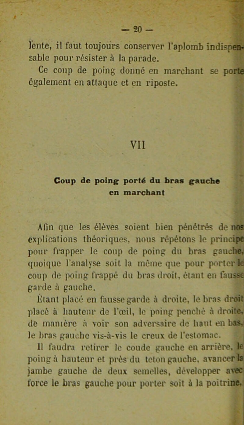 Jénte, il faut toujours conserver l’aplomb indispew sable pour résister à la parade. Ce coup de poing donné en marchant se porte également en attaque et en riposte. VII Coup de poing porté du bras gauche en marchant .Afin que les élèves soient bien pénétrés de nos esplicalions théoriques, nous répétons le principe pour frapper le coup de poing du bras gauche, quoique l'analyse soit la même que pour porter le coup de poing frappé du bras droit, étant en fausse garde à gauche. Étant placé en fausse garde à droite, le bras droit placé à hauteur de l'œil, le poing penché à droite, de manière à voir son adversaire de haut en bas,! le bras gauche vis-à-vis le creux de l'estomac. 11 faudra retirer le coude gauche en arrière, le poing à hauteur et près du leton gauche, avancer la jambe gauche de deux semelles, développer avec force le bras gauche pour porter soit à la poitrine.