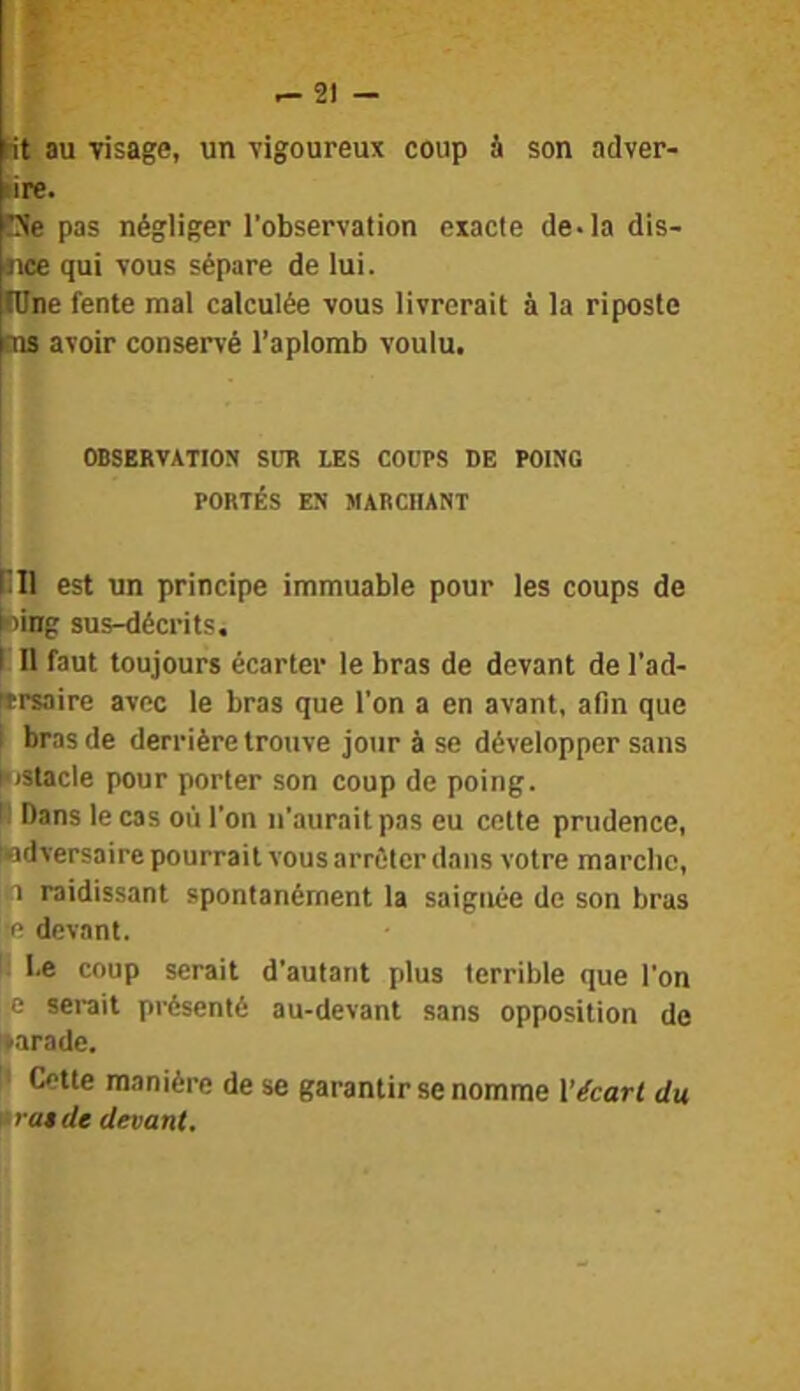 Ht au visage, un vigoureux coup à son adver- lire. üe pas négliger l’observation exacte de* la dis- jice qui vous sépare de lui. lOne fente mal calculée vous livrerait à la riposte ms avoir conservé l’aplomb voulu. OBSERVATION SUR LES COUPS DE POING PORTÉS EN MARCHANT SH est un principe immuable pour les coups de ling sus-décrits. I II faut toujours écarter le bras de devant de l’ad- iersaire avec le bras que l’on a en avant, afin que I bras de derrière trouve jour à se développer sans histacle pour porter son coup de poing. H Dans le cas où l’on n’aurait pas eu cotte prudence, tndversaire pourrait vous arrêter dans votre marclic, 1 raidissant spontanément la saignée de son bras devant. l.e coup serait d’autant plus terrible que l’on :0 sei-ait présenté au-devant sans opposition de »arade. !' Cette manière de se garantir se nomme l'écart du 'ira»de devant.