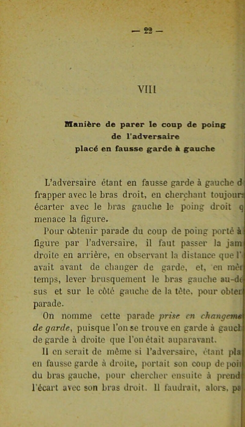 VIH Manière de parer le coup de poin^ de l'adversaire placé en fausse ^arde à g^auche L’adversaire étant en fausse parde à gauche d frapper avec le bras droit, en cherchant toujoun écarter avec le bras gauche le poing droit q menace la figure. l’our obtenir parade du coup de poing porté à figure par l’adversaire, il faut passer la jam droite en arrière, en observant la distance que l'- avait avant de changer de garde, et, en mér temps, lever brusquement le bras gauche au-de sus et sur le côté gauche de la tète, pour obteo parade. On nomme cette parade prisf en ehangem* de garde, puisque l’on se trouve en garde à gaueb de garde à droite que l’on était auparavant. 11 on serait de môme si l’adversaire, étant pla en fausse garde à droite, portait son coup dejioii du brus gauche, jiour chercher ensuite à prend l'écart avec son bras droit. U faudrait, alors, pa.