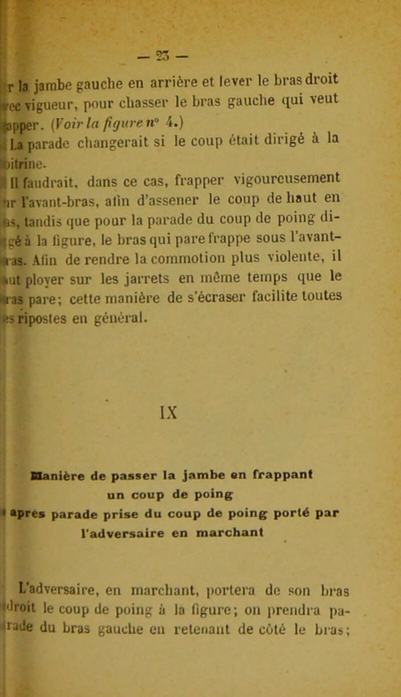 «r la jambe gauche en arrière et lever le bras droit ^ec vigueur, pour chasser le bras gauche qui veut japper. (Voir la figure n'‘ 4.) ^I.a parade changerait si le coup était dirigé à la ibitrine- I II faudrait, dans ce cas, frapper vigoureusement ,ar l’avant-bras, alin d’assener le coup de haut en itis, tandis que pour la parade du coup de poing di- ilçé à la figure, le bras qui pare frappe sous 1 avant- m as. Alin de rendre la commotion plus violente, il fut ployer sur les jarrets en môme temps que le Éas pare; cette manière de s’écraser facilite toutes Its ripostes en général. \X ■anière de passer la jambe en frappant un coup de poing If Apres parade prise du coup de poing porté par l'adversaire en marchant J L’adversaire, en marchant, portera de son bras droit le coup de poing à la figure; on prendra pa- iirade du bras gauche en retenant de côté le Lias;