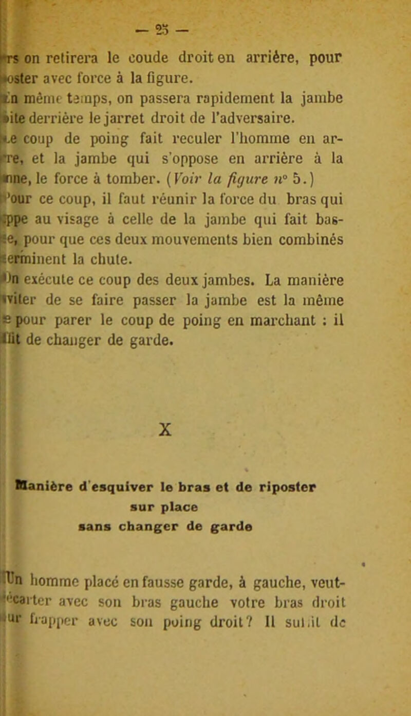 |*oster avec force à la figure. méinr temps, on passera rapidement la jambe |*ite derrière le jarret droit de l’adversaire, ke coup de poing fait reculer l'homme en ar- ire, et la jambe qui s'oppose en arrière à la kme, le force à tomber, (l'oi'r la figure 11° b.) h’our ce coup, il faut réunir la force du bras qui cppe au visage à celle de la jambe qui fait bas- lee, pour que ces deux mouvements bien combinés fierinincnt la chute. kn exécute ce coup des deux jambes. La manière iviter de se faire passer la jambe est la même |e pour parer le coup de poing en marchant ; il lût de changer de garde. X Kanière d'esquiver le bras et de riposter sur place sans changer de garde lün homme placé en fausse garde, à gauche, veut- éeeai ti r avec son bras gauche votre bras droit <ur happer avec son poing droit? 11 sul.it de