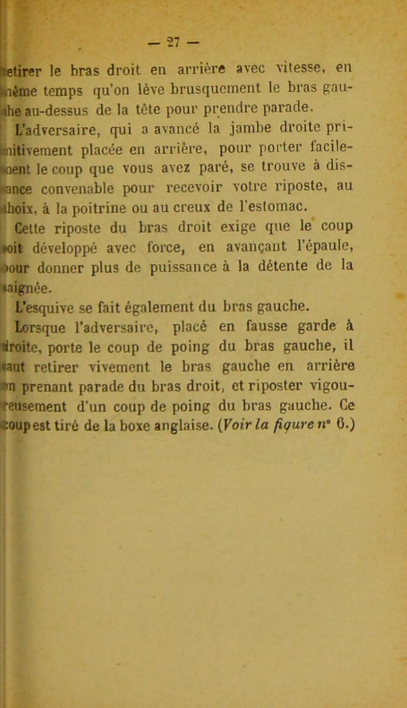 lietirer le bras droit en arrière avec vitesse, en tiime temps qu’on lève brusquement le bras gau- he au-dessus de la tète pour prendre parade, i L’adversaire, qui a avancé la jambe droite pri- laitivement placée en arrière, pour porter facile- ment le coup que vous avez paré, se trouve à dis- nnee convenable pour recevoir votre riposte, au ahoix. à la poitrine ou au creux de l’estomac. ' Cette riposte du bras droit exige que le' coup noil développé avec force, en avançant l’épaule, loonr donner plus de puissance à la détente de la luignee. L’esquive se fait également du bras gauche, lorsque l’adversaire, placé en fausse garde à liroite, porte le coup de poing du bras gauche, il •aut retirer vivement le bras gauche en arrière •n prenant parade du bras droit, et riposter vigou- tfeusement d’un coup de poing du bras gauche. Ce coupest tiré de la boxe anglaise. {Voir la figure n’ 6.)