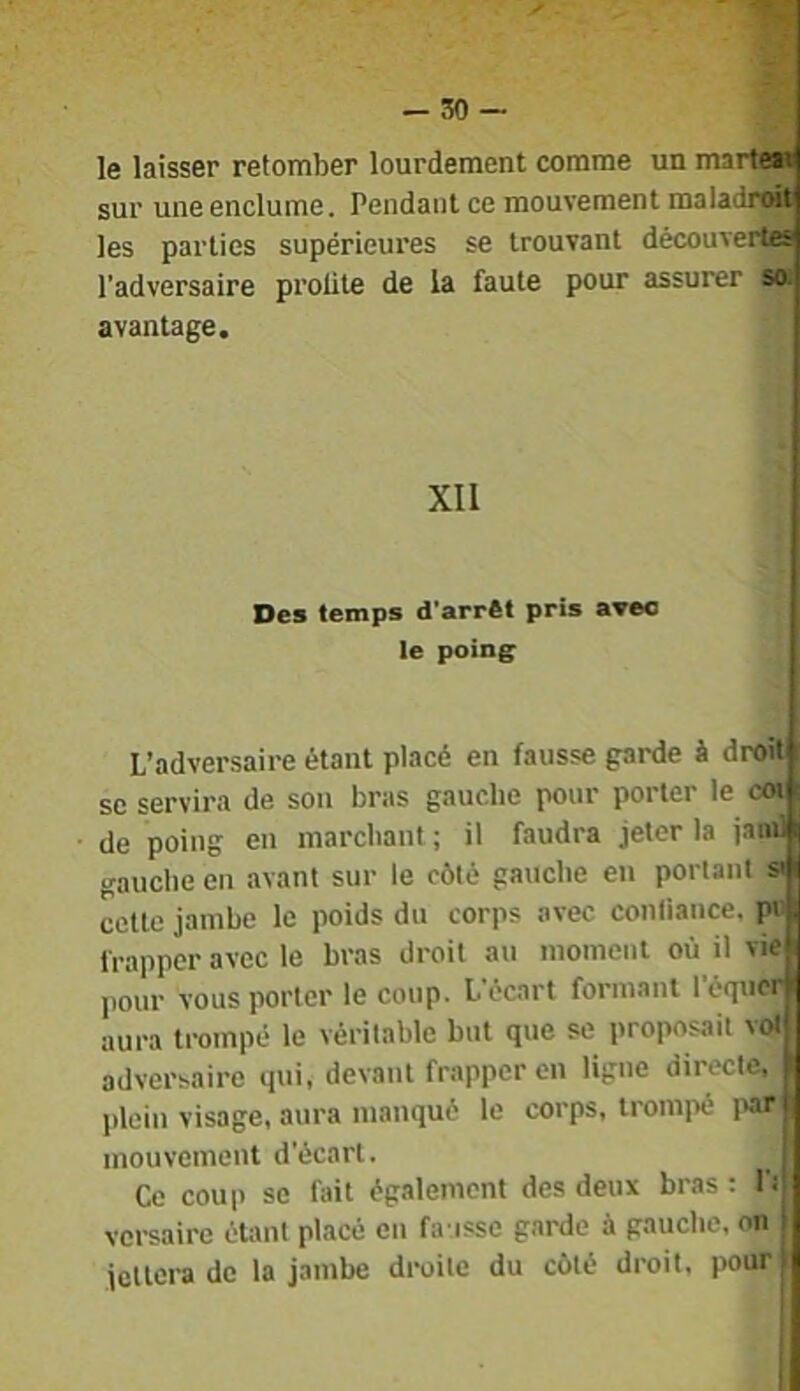 -so- le laisser retomber lourdement comme un marte» sur une enclume. Pendant ce mouvement maladrwt les parties supérieures se trouvant découverta l’adversaire profite de la faute pour assurer so. avantage. XII Des temps d'arrêt pris avec le poing: L’adversaire étant placé en fausse garde à droit SC servira de son bras gauche pour porter le coi de poing en marchant ; il faudra jeter la jand gauche en avant sur le côté gauche en portant si cette jambe le poids du corps avec confiance, pi- frapper avec le bras droit an moment où il vie pour vous porter le coup. L’écart formant l’éqtior aura trompé le véritable but que se proposait vol adversaire qui, devant frapper en ligne directe, plein visage, aura manqué le corps, tromi>é i>ar mouvement d’écart. Ce coup se fait également des deux bras : Pi versaire étant placé en fa issc garde à gauche, on jcllora do la jambe droite du côté droit, pour