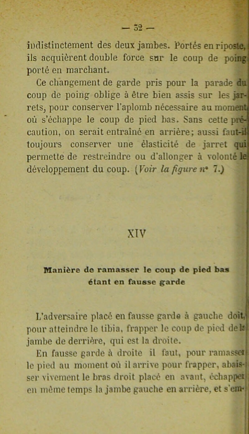 indistinctement des deux jambes. Portés en riposto^ ils acquièrent double force sur le coup de poing porté en marchant. Ce changement de garde pris pour la parade du coup de poing oblige à être bien assis sur les jar- rets, pour conserver l’aplomb nécessaire au moment où s’échappe le coup de pied bas. Sans cette pi'é- caution, on serait entraîné en arrière; aussi faut-il toujours conserver une élasticité de jarret qui permette de restreindre ou d'allonger à volonté le développement du coup. ( Voir la figure n' 1.) XIV Manière de ramasser le coup de pied bas étant en fausse ^arde L’adversaire placé en fausse garde à gauche doit, pour atteindre le tibia, frapper le coup de pied deltf jambe de derrière, qui est la droite. | En fausse garde à droite il faut, pour ramasscrl le pied au moment où il arrive pour frapper, abaia-f ser vivement le bras droit placé en avant, échappet) en même temps la jambe gauche en arrière, et s’cjn-i