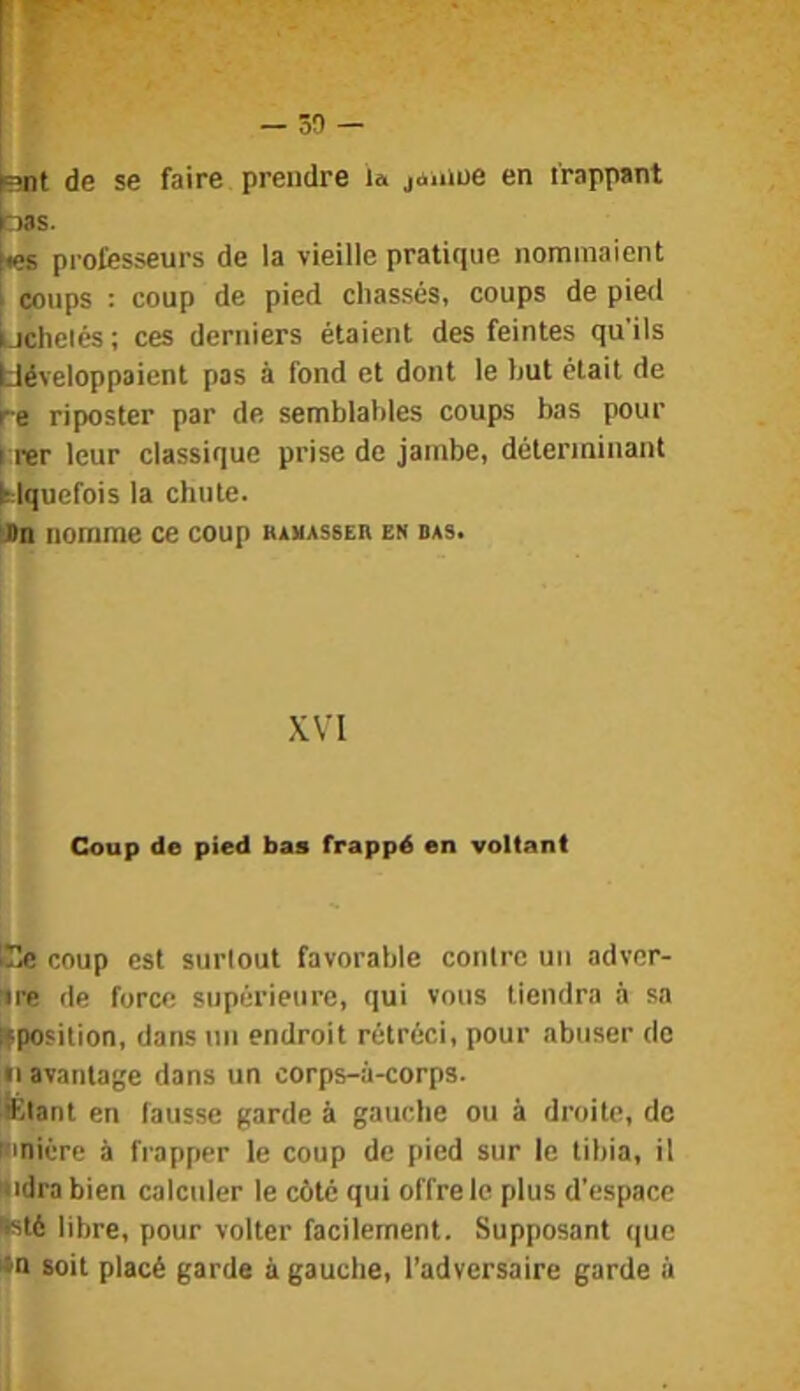 fent de se faire prendre la janiue en frappant bas. professeurs de la vieille pratique nommaient I coups : coup de pied chassés, coups de pied bchclés ; ces derniers étaient des feintes qu'ils développaient pas à fond et dont le but était de re riposter par de semblables coups bas pour I rer leur classique prise de jambe, déterminant Mqucfois la chute. Dn nomme ce coup kamasser en das. XVI Coup de pied bas frappé en voltant Ce coup est surtout favorable contre un adver- ire de force supérieure, qui vous tiendra à sa IPOS ilion, dans un endroit rétréci, pour abuser de •i avantage dans un corps-à-corps. lËlant en fausse garde à gauche ou à droite, de mniére à frapper le coup de pied sur le tibia, il Nidrabien calculer le côté qui offre le plus d’espace »sté libre, pour volter facilement. Supposant que *n soit placé garde à gauche, l’adversaire garde à