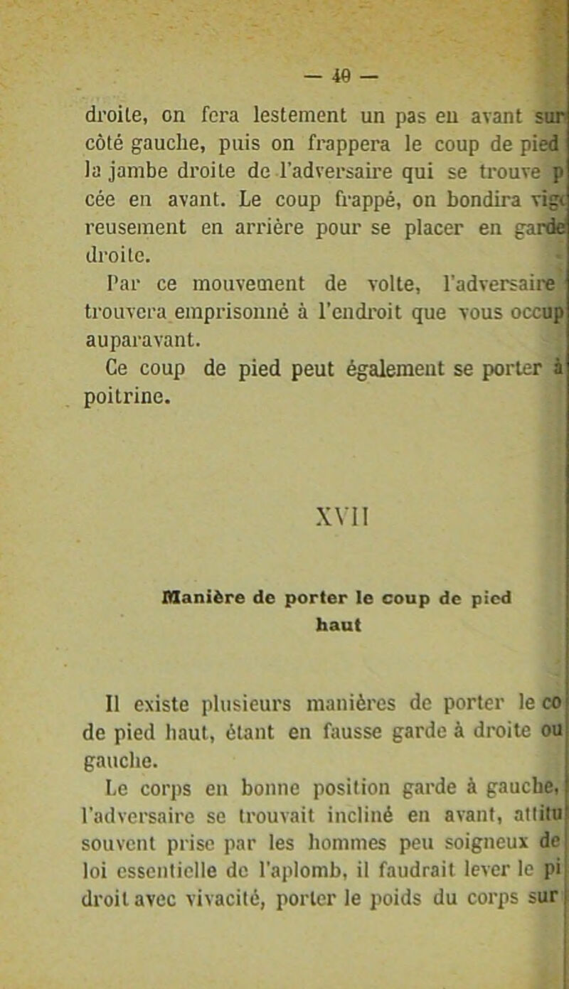 droite, on fera lestement un pas eu avant sur côté gauche, puis on frappera le coup de pied la jambe droite de l’adversau’e qui se trouve p cée en avant. Le coup frappé, on bondira vigi reusement en arrière pour se placer en garde droite. Par ce mouvement de volte, l’adversaire) trouvera emprisonné à l’endi-oit que vous occnp auparavant. Ce coup de pied peut également se porter à poitrine. XVII Manière de porter le coup de pied haut Il existe plusieurs manières de porter le co de pied haut, étant en fausse garde à droite ou gauche. Le corps en bonne position garde à gauche, l'adversaire se trouvait incliné en avant, atlilu souvent prise par les hommes peu soigneux de loi essentielle de l'aplomb, il faudrait lever le pi| droit avec vivacité, porter le poids du corps sur j