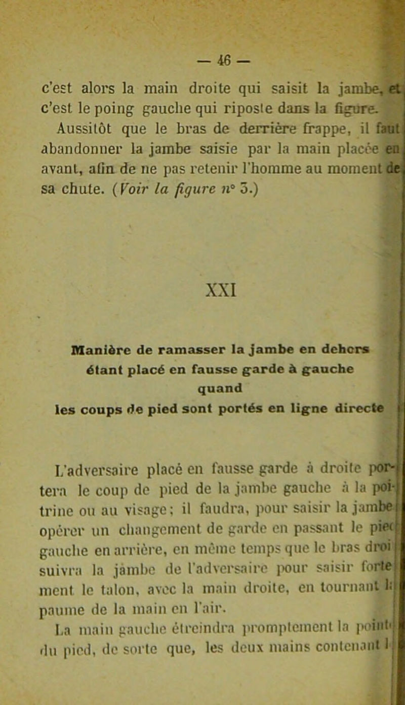 c’est alore la main droite qui saisit la jambe, et| c’est le poing gauche qui riposte dans la figure. Aussitôt que le bras de derrière frappe, il faut abandonner la jambe saisie par la main placée en avant, afin de ne pas retenir l'homme au moment de sa chute. ( Foir la figure n° 3.) X.\I Manière de ramasser la jambe en dehors i étant placé en fausse garde à gauche quand les coups de pied sont portés en ligne directe I L’adversaire placé en fausse garde à droite por-j tera le coup de pied de la jamhe gauche à la poi-j trine ou au visage; il faudra, pour saisir la jambe^ opérer un changement de garde en passant le pie<t gauche en arrière, en même temps que le bras droi j suivra la jàmhc de l’adversaire jxtur saisir forte) ment le talon, avec la main droite, en tournant 1:| paume de la main en l’air. La main gauche étreindra promptement la point'; fin pied, de sorte que, les deux mains contcnaiil l(