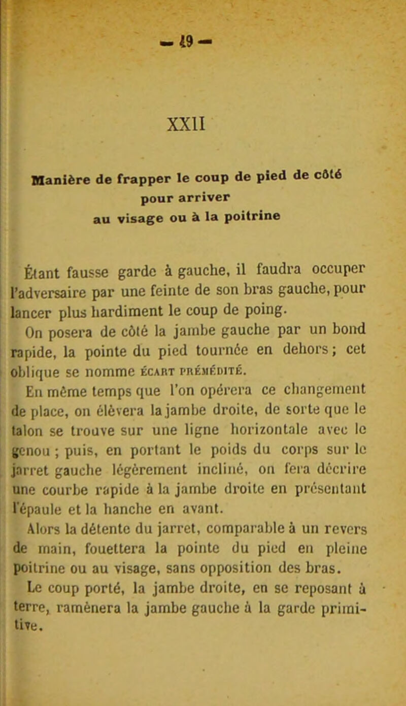 -i9- XXII Manière de frapper le coup de pied de cûté pour arriver au visage ou à la poitrine Étant fausse garde à gauche, il faudra occuper l’adversaire par une feinte de son bras gauche, pour I lancer plus hardiment le coup de poing. On posera de côté la jambe gauche par un bond : rapide, la pointe du pied tournée en dehors ; cet i oblique se nomme écart pnÉMÉnnÉ. En même temps que l’on opérera ce changement de place, on élèvera la jambe droite, de sorte que le talon se trouve sur une ligne horizontale avec le genou ; puis, en portant le poids du corps sur le jarret gauche légèrement incliné, on fera décrire une courbe rapide à la jambe droite en présentant l'épaule et la hanche en avant. Alors la détente du jarret, comparable à un revers de main, fouettera la pointe du pied en pleine poitrine ou au visage, sans opposition des bras. Le coup porté, la jambe droite, en se reposant à terre, ramènera la jambe gauche a la garde primi- tive.