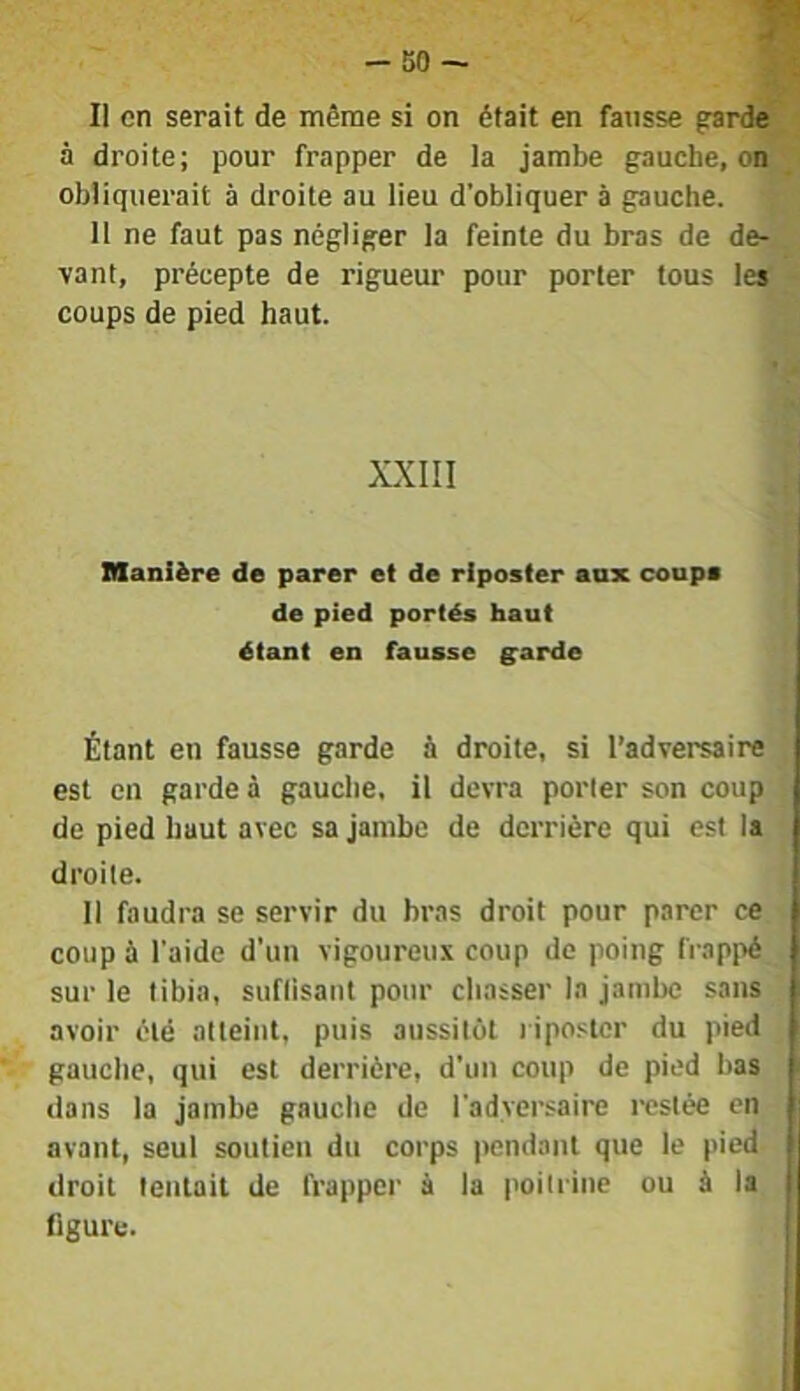 II en serait de même si on était en fausse garde à droite; pour frapper de la jambe gauche, on obliquerait à droite au lieu d’obliquer à gauche. Il ne faut pas négliger la feinte du bras de de- vant, précepte de rigueur pour porter tous les coups de pied haut. XXIII manière de parer et de riposter anx coups de pied portés haut étant en fausse ^arde Étant en fausse garde à droite, si l’adversaire est en garde à gauche, il devra porter son coup de pied haut avec sa jambe de derrière qui est la droite. Il faudra se servir du bras droit pour parer ce coup é l'aide d’un vigoureux coup de poing frappé sur le tibia, suflisant pour chasser la jambe sans avoir été atteint, puis aussitôt riposter du pied gauche, qui est derrière, d’un coup de pied bas dans la jambe gauche de l’adversaire restée en avant, seul soutien du corps pendant que le pied droit tentait de frapper à la poitrine ou à la j figure.