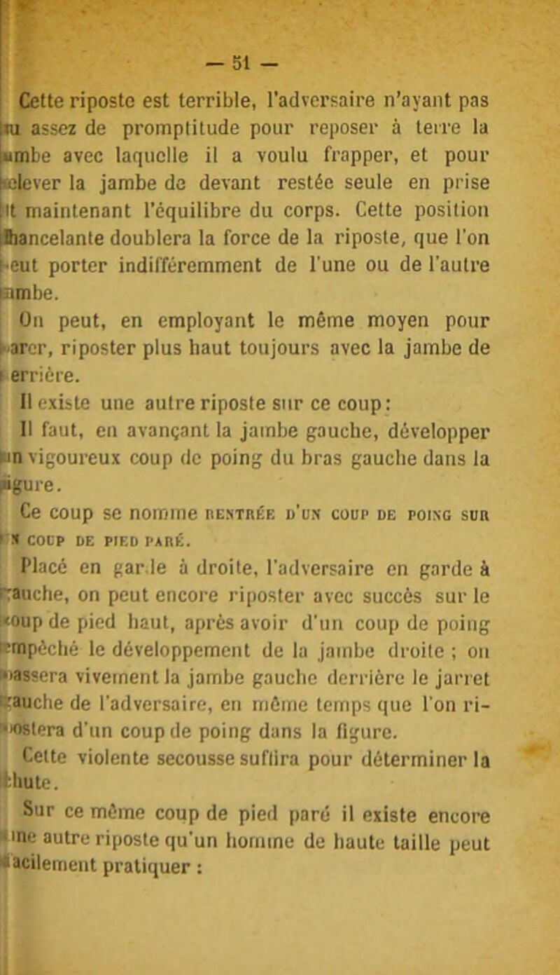 Cette riposte est terrible, l’adversaire n’ayant pas ni assez de promptitude pour reposer à terre la ■mbe avec laquelle il a voulu frapper, et pour Klever la jambe de devant restée seule en prise it maintenant l’équilibre du corps. Cette position ■lancelante doublera la force de la riposte, que l’on «eut porter indifféremment de l'une ou de l’autre nmbe. Ou peut, en employant le même moyen pour karcr, riposter plus haut toujours avec la jambe de j erriére. Il existe une autre riposte sur ce coup : Il faut, en avançant la jambe gauche, développer ►m vigoureux coup de poing du bras gauche dans la rôui’c. Ce coup se nomme nEsinÉE d’un coup de poing sua C* coup DE PIED PAnÉ. Placé en garde à droite, l’adversaire en garde à paudie, on peut encore riposter avec succès sur le i«oup de pied haut, après avoir d’un coup de poing fcmpéclié le développement de la jambe droite ; on iiassera vivement la jambe gauche derrière le jarret lüauctie de l’adversaire, en môme temps que l’on ri- •lOBtera d’un coup de poing dans la figure. Celte violente secousse suffira pour déterminer la Ithutc. Sur ce môme coup de pied paré il existe encore «inc autre riposte qu'un homme de haute taille peut iacilemeiit pratiquer : 1