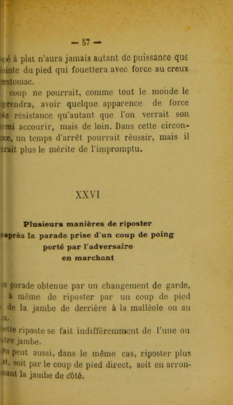 ()é à plat n’aura jamais autant de puissance que lointe du pied qui fouettera avec force au creux isistomac. Coup ne pourrait, comme tout le monde le ||)Tendra, avoir quelque apparence de force kle résistance qu'autant que l’on verrait son f;mi accourir, mais de loin. Dans cette circon- cce, un temps d’arrêt pourrait réussir, mais il trait plus le mérite de l'impromptu. XXVI Plusieurs manières de riposter 4après la parade prise d’un coup de poings porté par l’adversaire en marchant ta parade obtenue par un changement de garde, à même de riposter par un coup de pied '■ de la jambe de derrière à la malléole ou au ta. •elle riposte se fait indifféremment de l’une ou tire jambe. •n peut aussi, dans le même cas, riposter plus i*l, soit par le coup de pied direct, soit en arron- Kant la jambe de Côté.