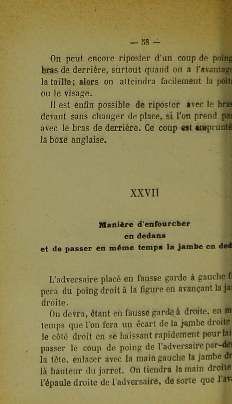 - 58 - On peut encore riposter d’un coup de poing bras de derrière, surtout quand on a l’awntagi ia taille; alors on atteindra facilement la poiti ou le visage. Il est enfin possible de riposter avec le bra! devant sans changer de place, si l'on prend pai avec le bras de derrière. Ce coup est Meprunté la boxe anglaise. XXVII Manière d'enfourcher en dedans et de passer en même temps la Jambe en ded L’adversaire place en fausse garde à gauche fi pera du poing droit à la figure en avançant la jai droite. On devra, étant en fausse garde à droite, en m temps que l’on fera un écart de la jembe droite le côté droit en sé baissant rapidement pour lai passer le coup de poing de l’adversaire par-dB la tète, enlacer avec la main gauche la jambe dr là hauteur du jarret. On tiendra la main droite l’épaule droite de l’adversaire, de sorte que 1 av.