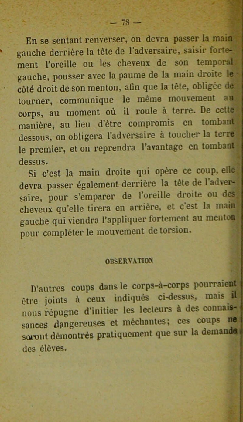 En se sentant renverser, on devra passer la mainj gauche derrière la tête de l'adversaire, saisir forte^ ment l’oreille ou les cheveux de son temporal gauche, pousser avec la paume de la main droite lej côté droit de son menton, aûn que la tête, obligée déj tourner, communique le même mouvement atÎB corps, au moment où il roule à terre. De cettÆ manière, au lieu d’ètre compromis en tombant dessous, on obligera l’adversaire à toucher la terr^ le premier, et ou reprendra l’avantage en tombaoir dessus. i Si c’est la main droite qui opère ce coup, elle» devra passer également derrière la tête de 1 adveM saire, pour s’emparer de l’oreille droite ou des. cheveux qu’elle tirera en arrière, et c’est la main gauche qui viendra l’appliquer fortement au mentoo pour compléter le mouvement de torsion. OBSERVATION D’autres coups dans le corps-à-corps pourraieot être joints à ceux indiqués ci-dessus, mais il nous répugne d’initier tes lecteurs à des connais- sances dangereuses et méchantes; ces coups M soront démontrés pratiquement que sur la demandai des élèves.