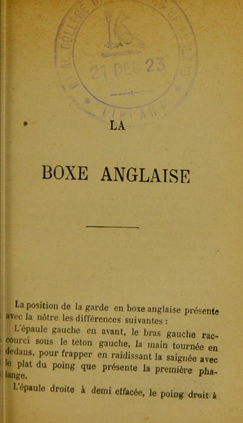 sW-y * - - ^ \- 1 ‘ I LA BOXE ANGLAISE La position de la garde en boxe anglaise présente I «Tec la nôtre les différences suivantes: L’épaule gauche en avant, le bras gauche rac- • «urci sous le teton gauche, k main tournée en I pour frapper en raidissant la saignée avec Ltangé première pha- l'épaule droite à demi effacée, le poing droit i