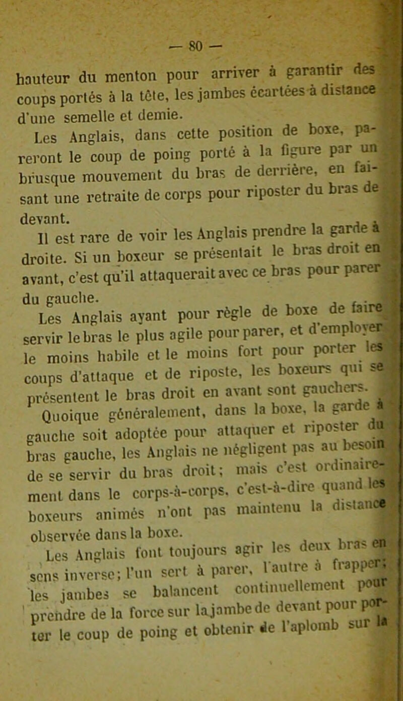 hauteur du menton pour arriver à garantir des coups portés à la télé, les jambes écarlées à distance d'une semelle et demie. Les Anglais, dans celte position de boxe, pa reront le coup de poing porté à la figure par un brusque mouvement du bras de derrière, en tai- sant une retraite de corps pour riposter du bras de devant. , . Il est rare de voir les Anglais prendre la garde à droite. Si un boxeur se présentait le bras droit en avant, c’est qu’il attaquerait avec ce bras pour parer du gauche. , ^ ^ Les Anglais ayant pour règle de boxe de fairc_ servir le bras le plus agile pour parer, et d employer le moins habile elle moins fort pour porter les, coups d’attaque et de riposte, les boxeurs qui se 5 présentent le bras droit en avant sont gaucher. J Quoique généralement, dans la boxe, la garde a gauche soit adoptée pour attaquer et riposter da; bras gauche, les Anglais ne négligent pas au besoin 1 de se servir du bras droit; mais c’est ment dans le corps-à-corps. c’est-à-dire quand 1« boxeurs animés n’ont pas maintenu la distance observée dans la boxe. „nll Les Anglais font toujours agir les deux bra>eiij sens inverse; l’un sert à parer, l'autre » les jambes se balancent continuellement pour ' prendre de la force sur lajambede devant ^ , ter le coup de poing et obtenir de 1 aploin