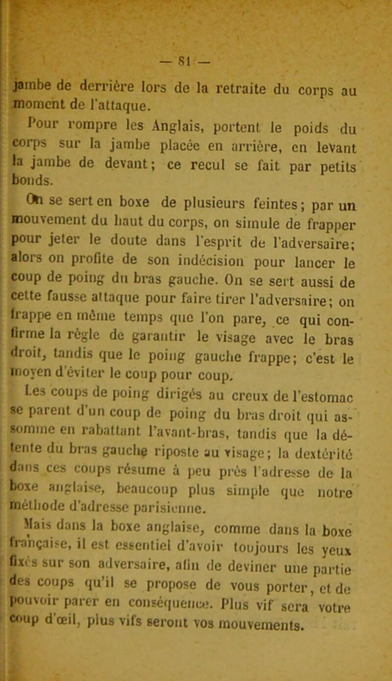 jambe de derrière lors de la retraite du corps au jnoraont de l'attaque. Pour rompre les Anglais, portent le poids du corps sur la jambe placée en arrière, en levant la jambe de devant; ce recul se fait par petits bonds. Cta se sert en boxe de plusieurs feintes ; par un mouvement du liaut du corps, on simule de frapper pour jeter le doute dans l'esprit de l'adversaire; alors on profite de son indécision pour lancer le coup de poing du bras gauche. On se sert aussi de cette fausse attaque pour faire tirer l’adversaire; on frappe en môme temps que l'on pare, ce qui con- firme la règle de garantir le visage avec le bras droit, tandis que le poing gauche frappe; c’est le moyen d’éviter le coup pour coup. Les coups de poing dirigés au creux de l'estomac se parent d un coup de poing du hras droit qui as- somme en rabattant l’avant-hras, tandis que la dé- tente du bras gauche riposte au visage; la dextérité dans ces coups résume à peu prés l'adresse de la boxe anglaise, beaucoup plus simple que notre méthode d’adresse parisienne. Mais dans la boxe anglaise, comme dans la boxe française, il est essentiel d’avoir toujours les yeux fixes sur son adversaire, afin de deviner une partie des coups qu’il se propose de vous porter, et de pouvoir parer en conséquenc.;. Plus vif sera' votre coup d’œil, plus vifs seront vos mouvements.