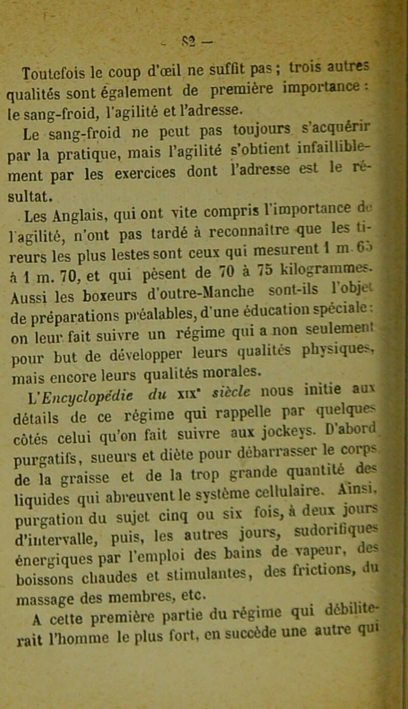 qualités sont également de première importance ; le sang-froid, l'agilité et l’adresse. Le sang-froid ne peut pas toujours s'acquérir par la pratique, mais l’agilité s’obtient infaillible- ment par les exercices dont l’adresse est le ré- sultat. . , Les Anglais, qui ont vite compris l'importance de 1 agilité, n’ont pas tardé à reconnaître que les ti- reurs les plus lestes sont ceux qui mesurent 1 m 6.> .à 1 m. 70, et qui pèsent de 70 à 75 kilogrammes. Aussi les boxeurs d’outre-Manche sont-ils 1 objd de préparations préalables, d'une éducation spéciale: on leur fait suivre un régime qui a non seulement pour but de développer leurs qualités physiques, mais encore leurs qualités morales. \JEncyclopédie du xix* siicle nous initie aux détails de ce régime qui rappelle par quelque côtés celui qu’on fait suivre aux jockeys. Dabord, purgatifs, sueurs et diète pour débarrasser le corps de la graisse et de la trop grande quantité des liquides qui abreuvent le système cellulaire. Ainsi. purgation du sujet cinq ou six fois, a deux joure d’intervalle, puis, les autres jours, sudoriliquK énergiques par l’emploi des bains de vapeur, des boissons chaudes et stimulantes, des frictions, du massage des membres, etc. A celte première partie du régime qui dèbi i-ait l’homme le plus fort, en succède une autre qui