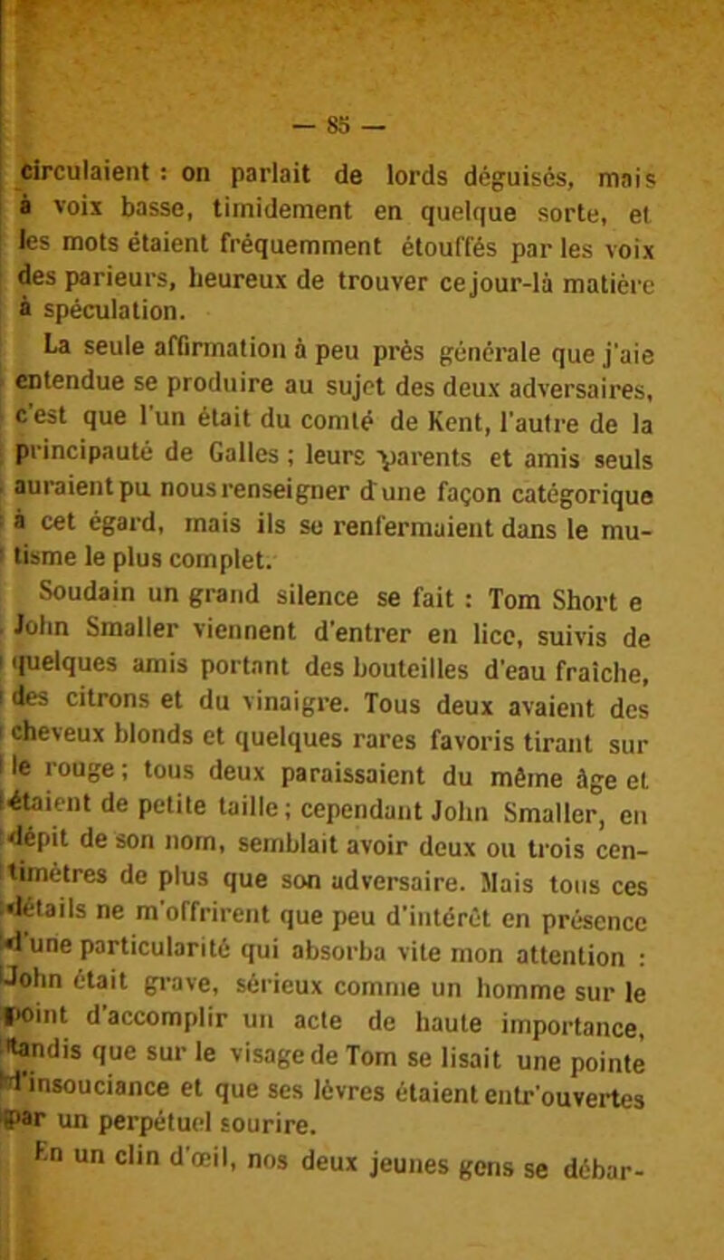 Circulaient ; on parlait de lords déguisés, mais I à vois basse, timidement en quelque sorte, et les mots étaient fréquemment étouffés par les voix des parieurs, heureux de trouver ce jour-là matière à spéculation. La seule affirmation à peu près générale que j'aie entendue se produire au sujet des deux adversaires, cest que 1 un était du comté de Kent, l’autre de la principauté de Galles ; leurs ■y^i'ents et amis seuls . auraient pu nous renseigner dune façon catégorique : à cet égard, mais ils se renfermaient dans le mu- I tisme le plus complet. Soudain un grand silence se fait : Tom Short e John Smaller viennent d'entrer en lice, suivis de ! quelques amis portant des bouteilles d'eau fraîche, [ des citrons et du vinaigre. Tous deux avaient des I cheveux blonds et quelques rares favoris tirant sur Ile rouge; tous deux paraissaient du même âge et létaient de petite taille ; cependant John Smaller, en dépit de son nom, semblait avoir deux ou trois cen- timètres de plus que son adversaire. Mais tous ces détails ne m offrirent que peu d’intérêt en présence «i une particularité qui absorba vite mon attention ; Uohn était gi-ave, sérieux comme un homme sur le I*oint d’accomplir un acte de haute importance, tandis que sur le visage de Tom se lisait une pointe W'insoucisnce et que ses lèvres étaient entr ouvertes '(par un perpétuel sourire. Ln un clin d’œil, nos deux jeunes gens se débar-