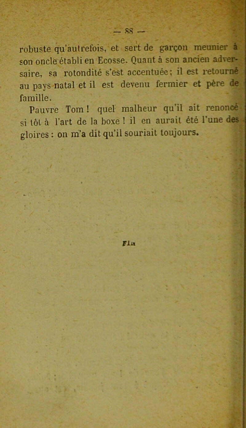 R8 — robuste qu’àut refois, et sert de garçon meunier à son oncle établi en Ecosse. Quant à son ancien adver- saire, sa rotondité s’est accentuée; il est i-etoumé au pays-natal et il est devenu fermier et père de famille. A Pauvre Tom ! quel malheur qu'il ait renoncé]/ si tôt à l’art de la boxe ! il en aurait été l’une des' gloires : on m’a dit qu’il souriait toujours. Fiu