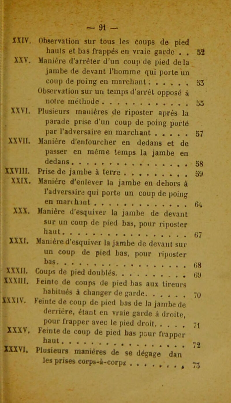 IXIV. Observation sur tous les coups de pied ' hauls et bas frappés en vraie garde . . 52 XXV. Manière d'arrèler d’un coup de pied delà jambe de devant l'Iiomme qui porte un coup de poing en ranrcliant...... 53 Observation sur un temps d’arrêt opposé à notre méthode XXVI. Plusieurs manières de riposter après la parade prise d’un coup de poing porté par l'adversaire en marchant 57 XXVII. Manière d'eiilourcher en dedans et de passer en même temps la jambe en dedans XIVIII. Prise de jambe & terre 59 XXIX. Manière d’enlever la jambe en dehors à l’adversaire qui porte un coup de poing en maribjiit XXX. Manière d’esquiver la jambe de devant sur un coup de pied bas, pour riposter baut............. gj XXXI. Manière d'esquiver la jambe de devant sur un coup de pied bas, pour riposter bas ,jjj XXXII. Coups de pied doublés XXXIll. feinte de coups de pied bas aux tireurs habitués à changer de garde ;y XXXIV. Feinte de coup de pied bas de la jambe de derrière, étant en vraie garde à droite, pour frapper avec le pied droit. . . . .' 71 XXXV, Feinte de coup de pied bas pour frapper haut XXXVI. Plusieurs manières de se dégage’ dan’ les prises corps-à-corpt . ^ 73