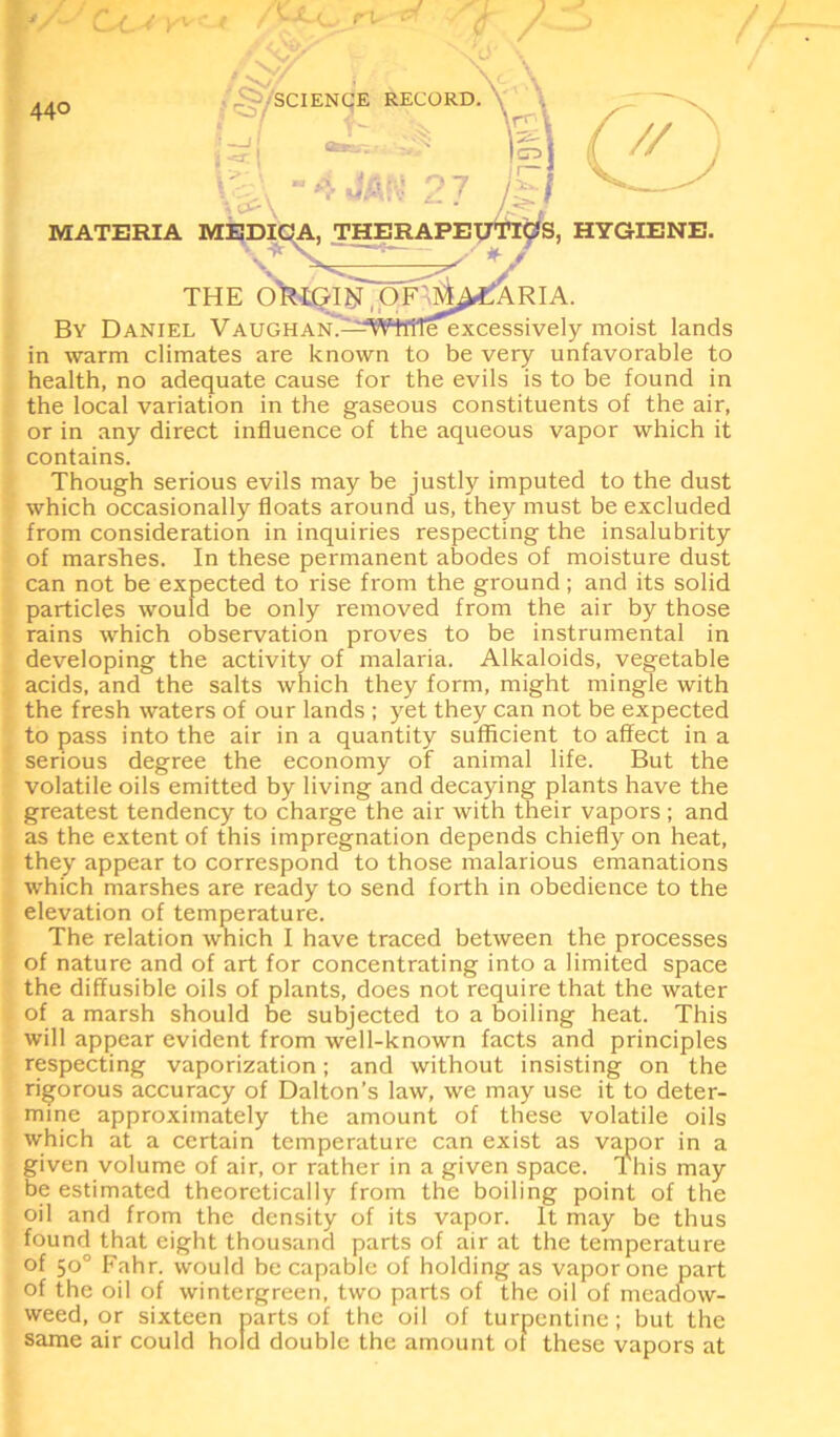 By Daniel VAUGHAN.;-^WffiTeexcessively moist lands in warm climates are known to be very unfavorable to health, no adequate cause for the evils is to be found in the local variation in the gaseous constituents of the air, or in any direct influence of the aqueous vapor which it contains. Though serious evils may be justly imputed to the dust which occasionally floats around us, they must be excluded from consideration in inquiries respecting the insalubrity of marshes. In these permanent abodes of moisture dust can not be expected to rise from the ground; and its solid particles would be only removed from the air by those rains which observation proves to be instrumental in developing the activity of malaria. Alkaloids, vegetable acids, and the salts which they form, might mingle with the fresh waters of our lands ; yet they can not be expected to pass into the air in a quantity sufficient to affect in a serious degree the economy of animal life. But the volatile oils emitted by living and decaying plants have the greatest tendency to charge the air with their vapors ; and as the extent of this impregnation depends chiefly on heat, they appear to correspond to those malarious emanations which marshes are ready to send forth in obedience to the elevation of temperature. The relation which I have traced between the processes of nature and of art for concentrating into a limited space the diffusible oils of plants, does not require that the water of a marsh should be subjected to a boiling heat. This will appear evident from well-known facts and principles respecting vaporization; and without insisting on the rigorous accuracy of Dalton’s law, we may use it to deter- mine approximately the amount of these volatile oils which at a certain temperature can exist as vapor in a given volume of air, or rather in a given space. This may be estimated theoretically from the boiling point of the oil and from the density of its vapor. It may be thus found that eight thousand parts of air at the temperature of 50° Fahr. would be capable of holding as vapor one part of the oil of wintergreen, two parts of the oil of meadow- weed, or sixteen parts of the oil of turpentine; but the same air could hold double the amount or these vapors at