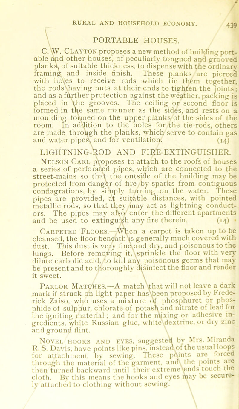 RURAL AND HOUSEHOLD ECONOMY. 439 PORTABLE HOUSES. C. W. Clayton proposes a new method of building port- able and other houses, of peculiarly tongued and grooved planks, of suitable thickness, to dispense w'ith the ordinary framing and inside finish. These planks are pierced with holes to receive rods which tie them together, the rods'having nuts at their ends to tighten the joints; and as a fur ther protection against the weather, packing is placed in the grooves. The ceiling or second floor is formed in the same manner as the sides, and rests on a moulding foirmed on the upper planks of the sides of the room. In addition to the holes for the tie-rods, others are made through the planks, which serve to contain gas and water pipes, and for ventilation. (14) LIGHTNING-ROD AND FIRE-EXTINGUISHER. Nelson Carl pvoposes to attach to the roofs of houses a series of perforated pipes, which are connected to the street-mains so that the outside of the building may be protected from danger of fire by sparks from contiguous conflagrations, by simply turning on the water. These pipes are provided, at suitable distances, with pointed metallic rods, so that they may act as lightning conduct- ors. The pipes may also enter the different apartments and be used to extinguish any fire therein. (14) • Carpeted Floors.—When a carpet is taken up to be cleansed, the floor beneath is generally much covered with dust. This dust is very fine and dry, and poisonous to the lungs. Before removing itAsprinkle the floor with very dilute carbolic acid, to kill any poisonous germs that may be present and to thoroughly disinfect the floor and render it sweet. \ Parlor Matches.—A match \that will not leave a dark mark if struck on light paper has been proposed by Frede- rick Zaiso, who uses a mixture of phospnuret or phos- phide of sulphur, chlorate of potash and nitrate of lead for the igniting material ; and for the mixing or adhesive in- gredients, white Russian glue, white dextrine, or dry zinc and ground flint. Novel hooks and eyes, suggested by Mrs. Miranda R. S. Davis, have points like pins, instead of the usual loops for attachment by sewing. These points are forced through the material of the garment, and\ the points are Ihen turned backward until their extreme'ends touch the cloth. By this means the hooks and eyes may be secure- ly attached to clothing without sewing.
