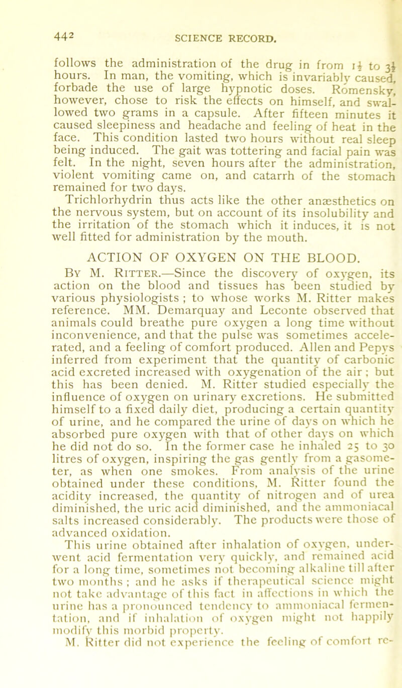 follows the administration of the drug in from i£ to 3I hours. In man, the vomiting, which is invariably caused, forbade the use of large hypnotic doses. Romenskyj however, chose to risk the effects on himself, and swal- lowed two grams in a capsule. After fifteen minutes it caused sleepiness and headache and feeling of heat in the face. This condition lasted two hours without real sleep being induced. The gait was tottering and facial pain was felt. In the night, seven hours after the administration, violent vomiting came on, and catarrh of the stomach remained for two days. Trichlorhydrin thus acts like the other anaesthetics on the nervous system, but on account of its insolubility and the irritation of the stomach which it induces, it is not well fitted for administration by the mouth. ACTION OF OXYGEN ON THE BLOOD. By M. Ritter.—Since the discovery of oxygen, its action on the blood and tissues has been studied by- various physiologists ; to whose works M. Ritter makes reference. MM. Demarquay and Leconte observed that animals could breathe pure oxygen a long time without inconvenience, and that the pulse was sometimes accele- rated, and a feeling of comfort produced. Allen and Pepys inferred from experiment that the quantity of carbonic acid excreted increased with oxygenation of the air ; but this has been denied. M. Ritter studied especiall}- the influence of oxygen on urinary excretions. He submitted himself to a fixed daily diet, producing a certain quantity of urine, and he compared the urine of days on which he absorbed pure oxygen with that of other days on which he did not do so. In the former case he inhaled 25 to 30 litres of oxygen, inspiring the gas gently from a gasome- ter, as when one smokes. From analysis of the urine obtained under these conditions, M. Ritter found the acidity increased, the quantity of nitrogen and of urea diminished, the uric acid diminished, and the ammoniacal salts increased considerably. The products were those of advanced oxidation. This urine obtained after inhalation of oxygen, under- went acid fermentation very quickly, and remained acid for a long time, sometimes not becoming alkaline till after two months ; and he asks if therapeutical science might not take advantage of this fact in affections in which the urine has a pronounced tendency to ammoniacal fermen- tation, and if inhalation of oxygen might not happily modify this morbid property. M. Ritter did not experience the feeling of comfort re-