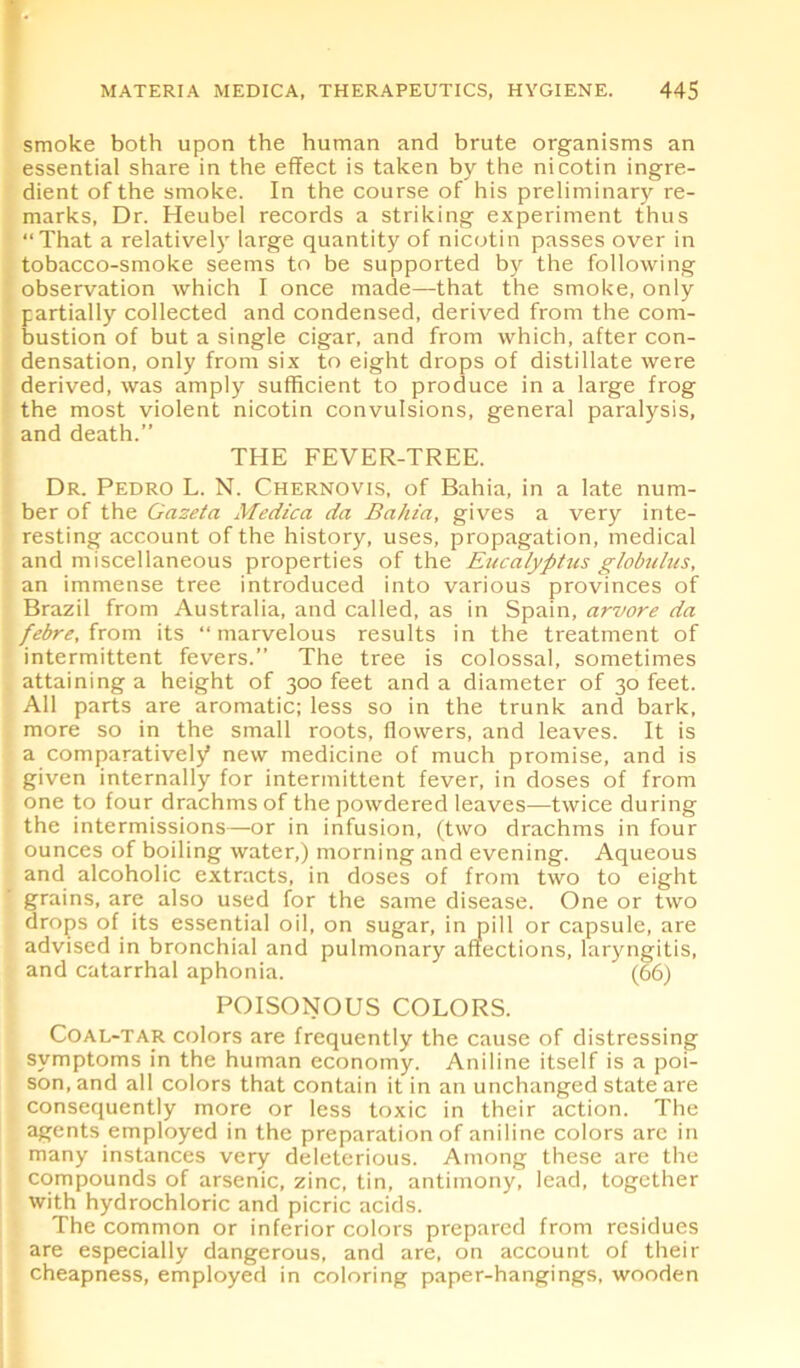 smoke both upon the human and brute organisms an essential share in the effect is taken by the ni cotin ingre- dient of the smoke. In the course of his preliminary re- marks, Dr. Heubel records a striking experiment thus “That a relatively large quantity of nicotin passes over in tobacco-smoke seems to be supported by the following observation which I once made—that the smoke, only partially collected and condensed, derived from the com- bustion of but a single cigar, and from which, after con- densation, only from six to eight drops of distillate were derived, was amply sufficient to produce in a large frog the most violent nicotin convulsions, general paralysis, and death.” THE FEVER-TREE. Dr. Pedro L. N. Chernovis, of Bahia, in a late num- ber of the Gazeta Medica da Bahia, gives a very inte- resting account of the history, uses, propagation, medical and miscellaneous properties of the Eiicalyptus globulus, an immense tree introduced into various provinces of Brazil from Australia, and called, as in Spain, arvore da febre, from its “marvelous results in the treatment of intermittent fevers.” The tree is colossal, sometimes attaining a height of 300 feet and a diameter of 30 feet. All parts are aromatic; less so in the trunk and bark, more so in the small roots, flowers, and leaves. It is a comparatively* new medicine of much promise, and is given internally for intermittent fever, in doses of from one to four drachms of the powdered leaves—twice during the intermissions—or in infusion, (two drachms in four ounces of boiling water,) morning and evening. Aqueous and alcoholic extracts, in doses of from two to eight grains, are also used for the same disease. One or two drops of its essential oil, on sugar, in pill or capsule, are advised in bronchial and pulmonary affections, laryngitis, and catarrhal aphonia. (66) POISONOUS COLORS. Coal-tar colors are frequently the cause of distressing symptoms in the human economy. Aniline itself is a poi- son, and all colors that contain it in an unchanged state are consequently more or less toxic in their action. The agents employed in the preparation of aniline colors arc in many instances very deleterious. Among these are the compounds of arsenic, zinc, tin, antimony, lead, together with hydrochloric and picric acids. The common or inferior colors prepared from residues are especially dangerous, and are, on account of their cheapness, employed in coloring paper-hangings, wooden