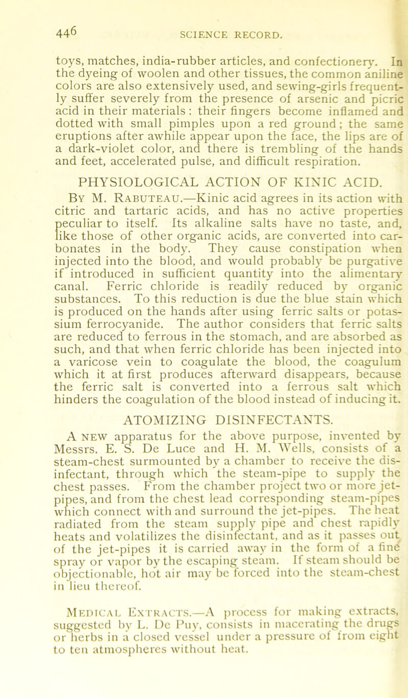 toys, matches, india-rubber articles, and confectionery'. In the dy'eing of woolen and other tissues, the common aniline colors are also extensively used, and sewing-girls frequent- ly suffer severely from the presence of arsenic and picric acid in their materials : their fingers become inflamed and dotted with small pimples upon a red ground; the same eruptions after awhile appear upon the face, the lips are of a dark-violet color, and there is trembling of the hands and feet, accelerated pulse, and difficult respiration. PHYSIOLOGICAL ACTION OF KINIC ACID. By M. Rabuteau.—Ivinic acid agrees in its action with citric and tartaric acids, and has no active properties peculiar to itself. Its alkaline salts have no taste, and, like those of other organic acids, are converted into car- bonates in the body. They cause constipation when injected into the blood, and would probably' be purgative if introduced in sufficient quantity into the alimentary- canal. Ferric chloride is readily reduced by organic substances. To this reduction is due the blue stain which is produced on the hands after using ferric salts or potas- sium ferrocyanide. The author considers that ferric salts are reduced to ferrous in the stomach, and are absorbed as such, and that when ferric chloride has been injected into a varicose vein to coagulate the blood, the coagulum which it at first produces afterward disappears, because the ferric salt is converted into a ferrous salt which hinders the coagulation of the blood instead of inducing it. ATOMIZING DISINFECTANTS. A new apparatus for the above purpose, invented by- Messrs. E. S. De Luce and H. M. Wells, consists of a steam-chest surmounted by a chamber to receive the dis- infectant, through which the steam-pipe to supply' the chest passes. From the chamber project two or more jet- pipes, and from the chest lead corresponding steam-pipes which connect with and surround the jet-pipes. The heat radiated from the steam supply' pipe and chest rapidly' heats and volatilizes the disinfectant, and as it passes out of the jet-pipes it is carried away in the form of a fine spray or vapor by' the escaping steam. If steam should be objectionable, hot air may be forced into the steam-chest in lieu thereof. Medical Extracts.—A process for making extracts, suggested by' L. Dc Puy', consists in macerating the drugs or herbs in a closed vessel under a pressure of from eight to ten atmospheres without heat.