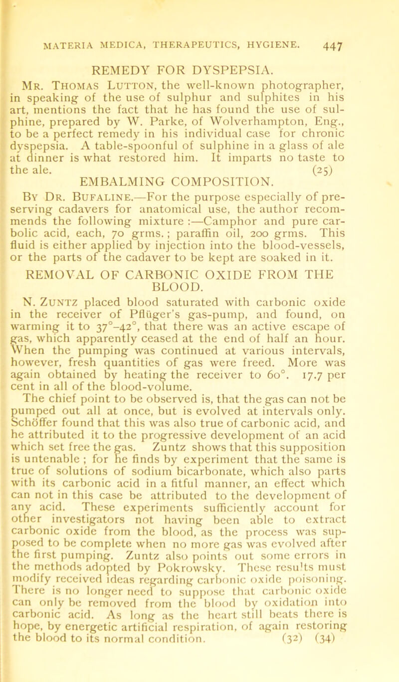 REMEDY FOR DYSPEPSIA. Mr. Thomas Lutton, the well-known photographer, in speaking of the use of sulphur and sulphites in his art, mentions the fact that he has found the use of sul- phine, prepared by W. Parke, of Wolverhampton, Eng., to be a perfect remedy in his individual case for chronic dyspepsia. A table-spoonful of sulphine in a glass of ale at dinner is what restored him. It imparts no taste to the ale. (25) EMBALMING COMPOSITION. By Dr. Bufaline.—For the purpose especially of pre- serving cadavers for anatomical use, the author recom- mends the following mixture :—Camphor and pure car- bolic acid, each, 70 grms.; paraffin oil, 200 grms. This fluid is either applied by injection into the blood-vessels, or the parts of the cadaver to be kept are soaked in it. REMOVAL OF CARBONIC OXIDE FROM THE BLOOD. N. Zuntz placed blood saturated with carbonic oxide in the receiver of Pfliiger’s gas-pump, and found, on warming it to 37°-42°, that there was an active escape of gas, which apparently ceased at the end of half an hour. When the pumping was continued at various intervals, however, fresh quantities of gas were freed. More was again obtained by heating the receiver to 6o°. 17.7 per cent in all of the blood-volume. The chief point to be observed is, that the gas can not be pumped out all at once, but is evolved at intervals only. Schoffer found that this was also true of carbonic acid, and he attributed it to the progressive development of an acid which set free the gas. Zuntz shows that this supposition is untenable ; for he finds by experiment that the same is true of solutions of sodium bicarbonate, which also parts with its carbonic acid in a fitful manner, an effect which can not in this case be attributed to the development of any acid. These experiments sufficiently account for other investigators not having been able to extract carbonic oxide from the blood, as the process was sup- posed to be complete when no more gas was evolved after the first pumping. Zuntz also points out some errors in the methods adopted by Pokrowsky. These results must modify received ideas regarding carbonic oxide poisoning. There is no longer need to suppose that carbonic oxide can only be removed from the blood by oxidation into carbonic acid. As long as the heart still beats there is hope, by energetic artificial respiration, of again restoring the blood to its normal condition. (32) (34)