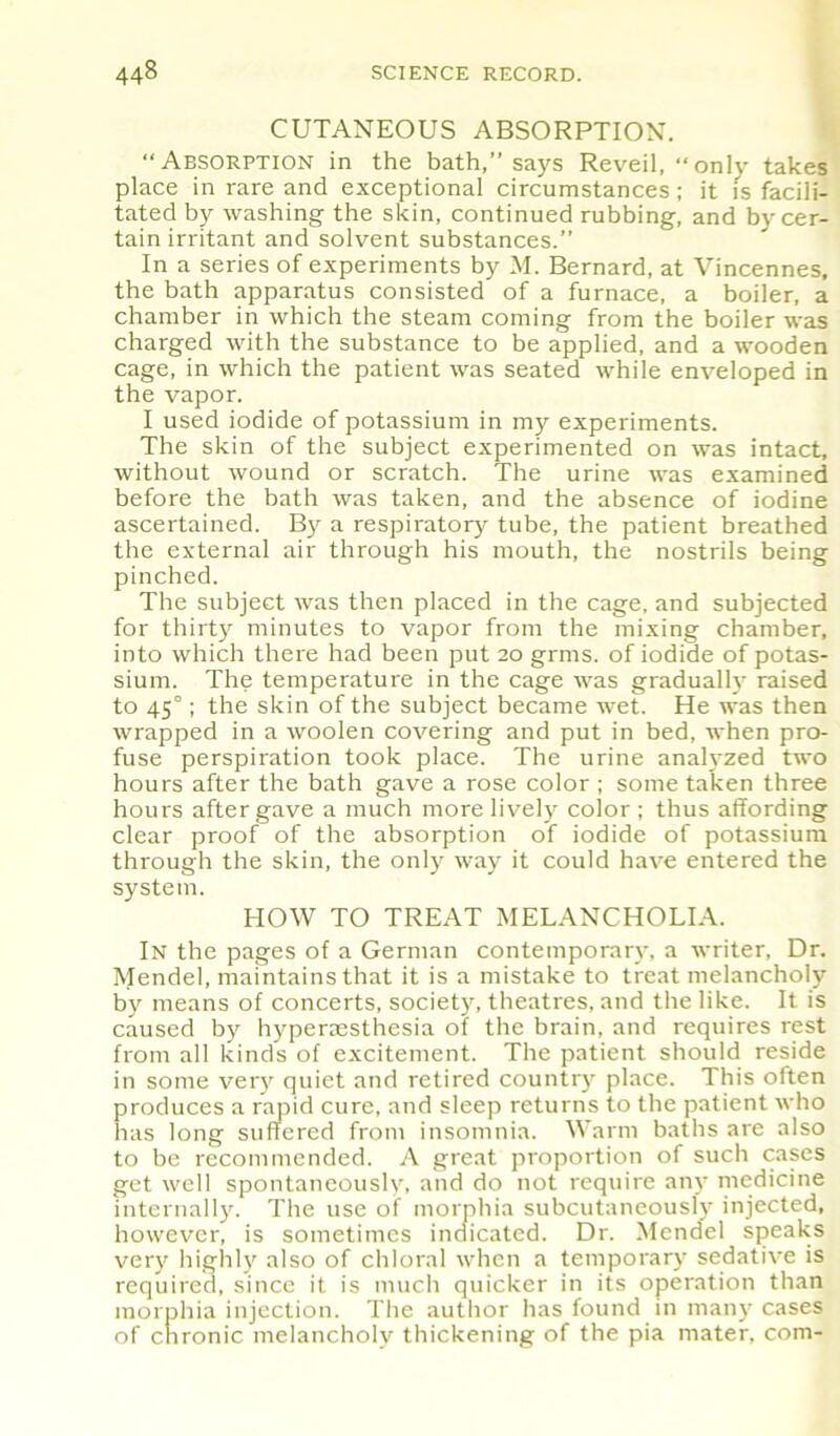 CUTANEOUS ABSORPTION. “Absorption in the bath,’’says Reveil, “only takes place in rare and exceptional circumstances; it is facili- tated by washing the skin, continued rubbing, and by cer- tain irritant and solvent substances.” In a series of experiments by M. Bernard, at Vincennes, the bath apparatus consisted of a furnace, a boiler, a chamber in which the steam coming from the boiler was charged with the substance to be applied, and a wooden cage, in which the patient was seated while enveloped in the vapor. I used iodide of potassium in my experiments. The skin of the subject experimented on was intact, without wound or scratch. The urine was examined before the bath was taken, and the absence of iodine ascertained. By a respiratory tube, the patient breathed the external air through his mouth, the nostrils being pinched. The subject was then placed in the cage, and subjected for thirty minutes to vapor from the mixing chamber, into which there had been put 20 grms. of iodide of potas- sium. The temperature in the cage was gradually raised to 450; the skin of the subject became wet. He was then wrapped in a woolen covering and put in bed, when pro- fuse perspiration took place. The urine analyzed two hours after the bath gave a rose color ; some taken three hours after gave a much more lively color ; thus affording clear proof of the absorption of iodide of potassium through the skin, the only way it could have entered the system. HOW TO TREAT MELANCHOLIA. In the pages of a German contemporary, a writer, Dr. Mendel, maintains that it is a mistake to treat melancholy by means of concerts, society, theatres, and the like. It is caused by hyperaesthesia of the brain, and requires rest from all kinds of excitement. The patient should reside in some very quiet and retired country place. This often produces a rapid cure, and sleep returns to the patient who has long suffered from insomnia. Warm baths are also to be recommended. A great proportion of such cases get well spontaneously, and do not require any medicine internally. The use of morphia subcutaneously injected, however, is sometimes indicated. Dr. Mendel speaks very highly also of chloral when a temporary sedative is required, since it is much quicker in its operation than morphia injection. The author has found in many cases of chronic melancholy thickening of the pia mater, com-