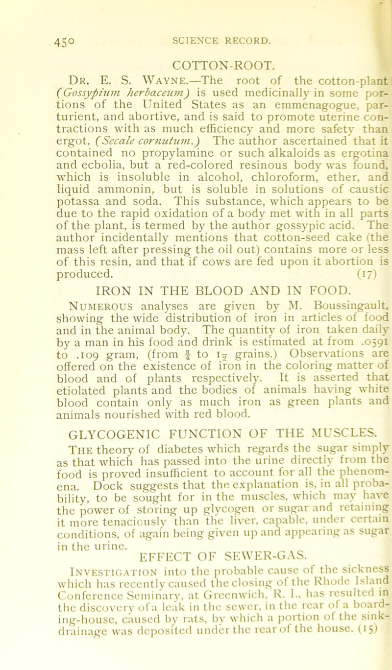 45° COTTON-ROOT. Dr. E. S. Wayne.—The root of the cotton-plant (Gossypium herbaceum) is used medicinally in some por- tions of the United States as an emmenagogue, par- turient, and abortive, and is said to promote uterine con- tractions with as much efficiency and more safety than ergot, (Secale cornutum.) The author ascertained that it contained no propylamine or such alkaloids as ergotina and ecbolia, but a red-colored resinous body was found, which is insoluble in alcohol, chloroform, ether, and liquid ammonin, but is soluble in solutions of caustic potassa and soda. This substance, which appears to be due to the rapid oxidation of a body met with in all parts of the plant, is termed by the author gossypic acid. The author incidentally mentions that cotton-seed cake (the mass left after pressing the oil out) contains more or less of this resin, and that if cows are fed upon it abortion is produced. (17) IRON IN THE BLOOD AND IN FOOD. Numerous analyses are given by M. Boussingault, showing the wide distribution of iron in articles of food and in the animal body. The quantity of iron taken daily by a man in his food and drink is estimated at from .0591 to .109 gram, (from £ to ty grains.) Observations are offered on the existence of iron in the coloring matter of blood and of plants respectively. It is asserted that etiolated plants and the bodies of animals having white blood contain only as much iron as green plants and animals nourished with red blood. GLYCOGENIC FUNCTION OF THE MUSCLES. The theory of diabetes which regards the sugar simply as that which has passed into the urine directly from the food is proved insufficient to account for all the phenom- ena. Dock suggests that the explanation is, in all proba- bility, to be sought for in the muscles, which may have the power of storing up glycogen or sugar and retaining it more tenaciously than the liver, capable, under certain conditions, of again being given up and appearing as sugar in the urine. EFFECT OF SEWER-GAS. Investigation into the probable cause of the sickness which has recently caused the closing of the Rhode Island Conference Seminary, at Greenwich. R. I., has resulted in the discovery ofa leak in the sewer, in the rear of a board- ing-house, caused by rats, by which a portion ol the sink- drainage was deposited under the rear of the house. (15)