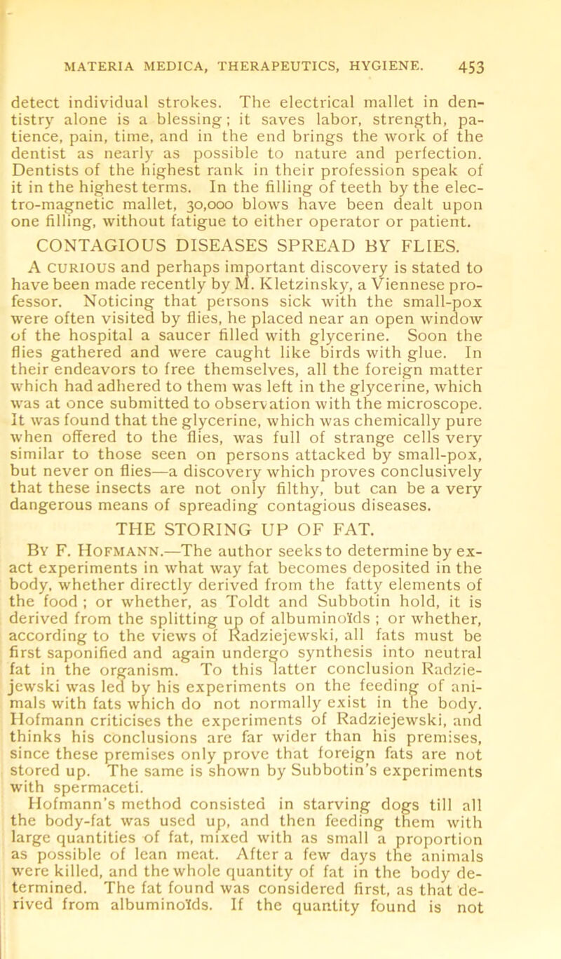 detect individual strokes. The electrical mallet in den- tistry alone is a blessing; it saves labor, strength, pa- tience, pain, time, and in the end brings the work of the dentist as nearly as possible to nature and perfection. Dentists of the highest rank in their profession speak of it in the highest terms. In the filling of teeth by the elec- tro-magnetic mallet, 30,000 blows have been dealt upon one filling, without fatigue to either operator or patient. CONTAGIOUS DISEASES SPREAD BY FLIES. A CURIOUS and perhaps important discovery is stated to have been made recently by M. Kletzinsky, a Viennese pro- fessor. Noticing that persons sick with the small-pox were often visited by flies, he placed near an open window of the hospital a saucer filled with glycerine. Soon the flies gathered and were caught like birds with glue. In their endeavors to free themselves, all the foreign matter which had adhered to them was left in the glycerine, which was at once submitted to observation with the microscope. It was found that the glycerine, which was chemically pure when offered to the flies, was full of strange cells very similar to those seen on persons attacked by small-pox, but never on flies—a discovery which proves conclusively that these insects are not only filthy, but can be a very dangerous means of spreading contagious diseases. THE STORING UP OF FAT. By F. Hofmann.—The author seeks to determine by ex- act experiments in what way fat becomes deposited in the body, whether directly derived from the fatty elements of the food ; or whether, as Toldt and Subbotin hold, it is derived from the splitting up of albuminoids ; or whether, according to the views of Radziejewski, all fats must be first saponified and again undergo synthesis into neutral fat in the organism. To this latter conclusion Radzie- jewski was led by his experiments on the feeding of ani- mals with fats wnich do not normally exist in the body. Hofmann criticises the experiments of Radziejewski, and thinks his conclusions are far wider than his premises, since these premises only prove that foreign fats are not stored up. The same is shown by Subbotin’s experiments with spermaceti. Hofmann’s method consisted in starving dogs till all the body-fat was used up, and then feeding them with large quantities of fat, mixed with as small a proportion as possible of lean meat. After a few days the animals were killed, and the whole quantity of fat in the body de- termined. The fat found was considered first, as that de- rived from albuminoids. If the quantity found is not