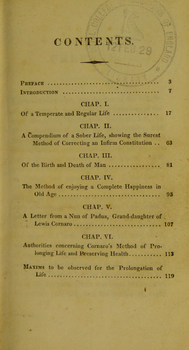 CONTENTS Preface • •• 3 Introduction 7 CHAP. I. Of a Temperate and Regular Life IT CHAP. II. A Compendium of a Sober Life, showing the Surest Method of Correcting an Infirm Constitution .. 63 CHAP. III. Of the Birth and Death of Man 81 CHAP. IV. The Method of enjoying a Complete Happiness in Old Age 95 CHAP. V. A Letter from a Nun of Padua, Grand-daughter of Lewis Cornaro 107 CHAP. VI. Authorities concerning Cornaro’s Method of Pro- longing Life and Preserving Health 113 Maxims to be observed for the Prolongation of 119 ♦