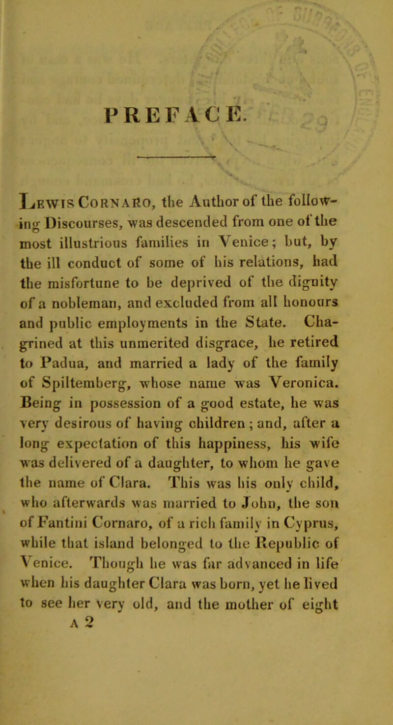 P R E F A C E. — ■* A ’ y & Lewis CornaRO, the Author of the follow- ins Discourses, was descended from one of the most illustrious families in Venice; but, by the ill conduct of some of his relations, had the misfortune to be deprived of the dignity of a nobleman, and excluded from all honours and public employments in the State. Cha- grined at this unmerited disgrace, he retired to Padua, and married a lady of the family of Spiltemberg, whose name was Veronica. Being in possession of a good estate, he was very desirous of having children ; and, after a long expectation of this happiness, his wife was delivered of a daughter, to whom he gave the name of Clara. This was his only child, who afterwards was married to John, the son of Fantini Cornaro, of a rich family in Cyprus, while that island belonged to the Republic of Venice. Though he was far advanced in life when his daughter Clara was born, yet he lived to see her very old, and the mother of eight a 2