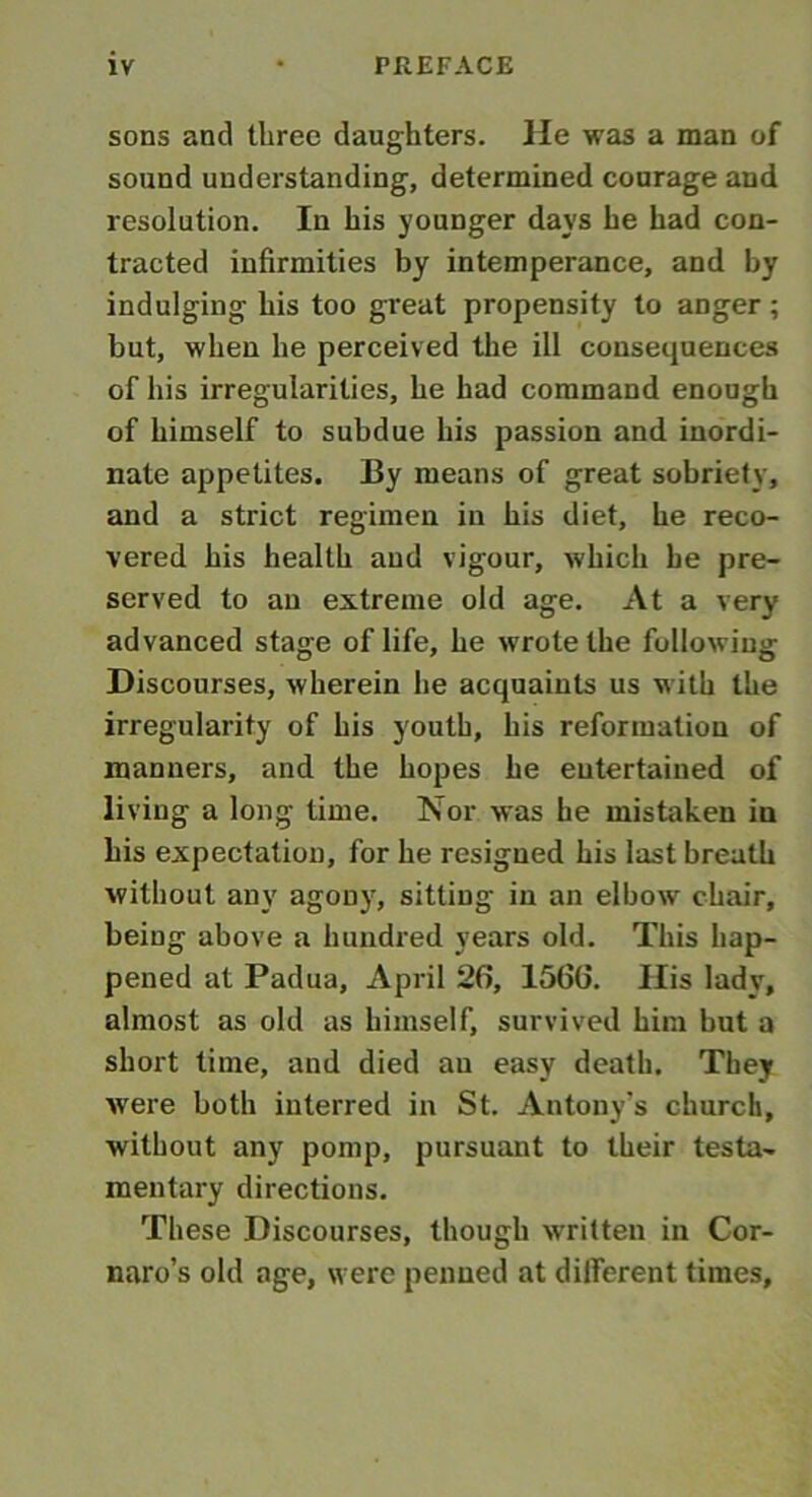 sons and three daughters. He was a man of sound understanding, determined courage and resolution. In his younger days he had con- tracted infirmities by intemperance, and by indulging his too great propensity to anger ; but, when he perceived the ill consequences of his irregularities, he had command enough of himself to subdue his passion and inordi- nate appetites. By means of great sobriety, and a strict regimen in his diet, he reco- vered his health and vigour, which he pre- served to an extreme old age. At a very advanced stage of life, he wrote the following Discourses, wherein he acquaints us with the irregularity of his youth, his reformation of manners, and the hopes he entertained of living a long time. Nor was he mistaken iu his expectation, for he resigned his last breath without any agony, sitting in an elbow chair, being above a hundred years old. This hap- pened at Padua, April 26, 1566. Ilis lady, almost as old as himself, survived him but a short time, and died au easy death. They were both interred in St. Antony’s church, without any pomp, pursuant to their testa- mentary directions. These Discourses, though written in Cor- naro’s old age, were penned at different times.