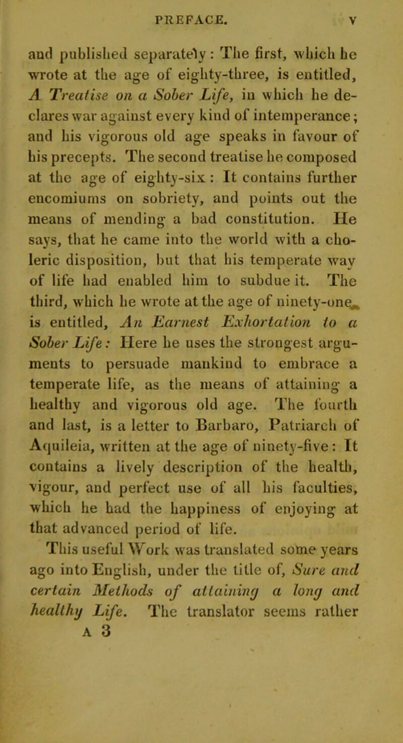 and published separately : The first, which he wrote at the age of eighty-three, is entitled, A Treatise on a Sober Life, in which he de- clares war against every kind of intemperance; and his vigorous old age speaks in favour of his precepts. The second treatise he composed at the age of eighty-six : It contains further encomiums on sobriety, and points out the means of mending a bad constitution. He says, that he came into the world with a cho- leric disposition, but that his temperate way of life had enabled him to subdue it. The third, which he wrote at the age of ninety-one*, is entitled. An Earnest Exhortation to a Sober Life: Here he uses the strongest argu- ments to persuade mankind to embrace a temperate life, as the means of attaining a healthy and vigorous old age. The fourth and last, is a letter to Barbaro, Patriarch of Aquileia, written at the age of ninety-five: It contains a lively description of the health, vigour, and perfect use of all his faculties, which he had the happiness of enjoying at that advanced period of life. This useful Work was translated some years ago into English, under the title of. Sure and certain Methods of attaining a long and healthy Life. The translator seems rather A 3