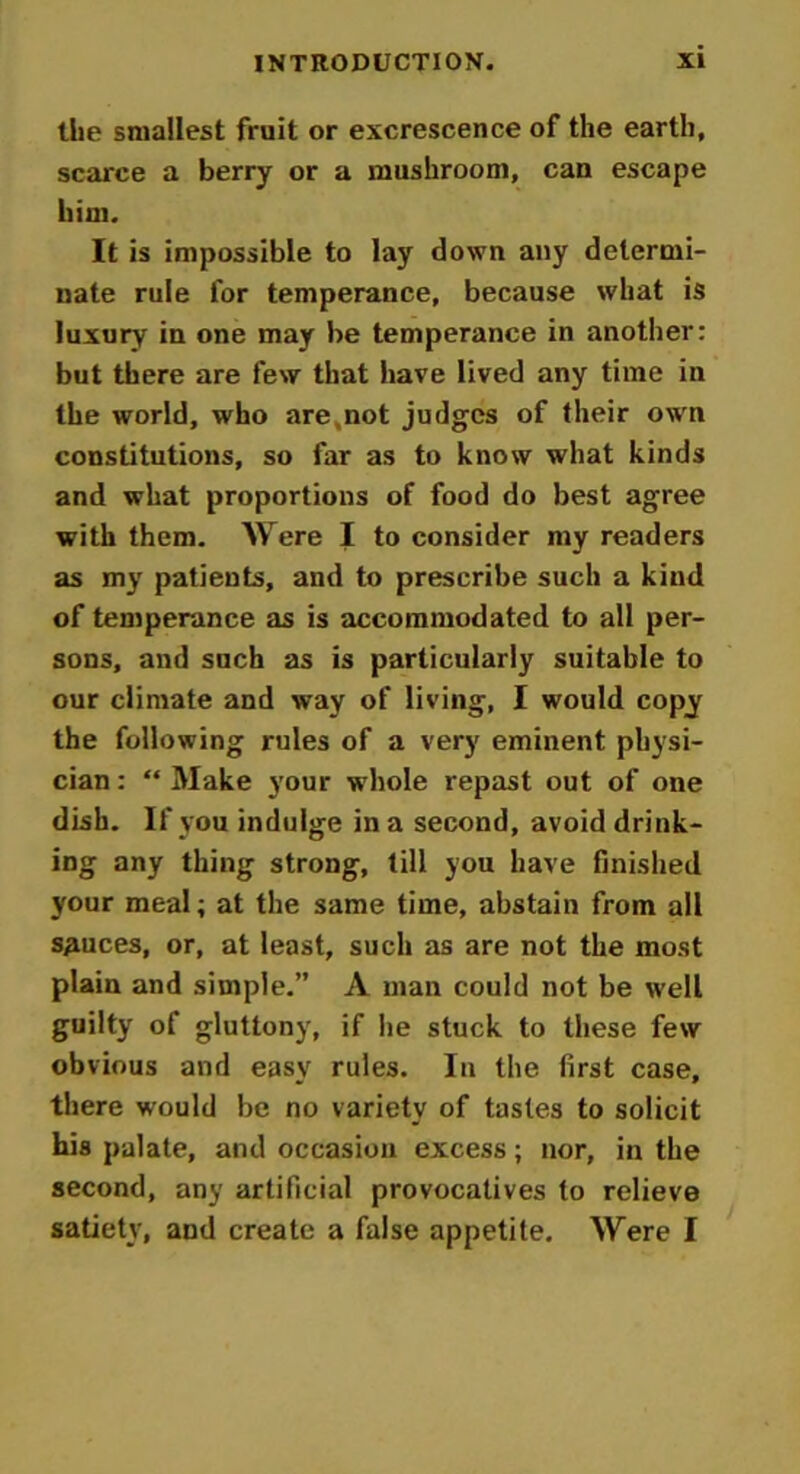 the smallest fruit or excrescence of the earth, scarce a berry or a mushroom, can escape him. It is impossible to lay down any determi- nate rule for temperance, because what is luxury in one may be temperance in another: but there are few that have lived any time in the world, who are.not judges of their own constitutions, so far as to know what kinds and what proportions of food do best agree with them. Were I to consider my readers as my patients, and to prescribe such a kind of temperance as is accommodated to all per- sons, and such as is particularly suitable to our climate and way of living, I would copy the following rules of a very eminent physi- cian : “ Make your whole repast out of one dish. If you indulge in a second, avoid drink- ing any thing strong, till you have finished your meal; at the same time, abstain from all sauces, or, at least, such as are not the most plain and simple.” A man could not be well guilty of gluttony, if he stuck to these few obvious and easy rules. In the first case, there would be no variety of tastes to solicit his palate, and occasion excess; nor, in the second, any artificial provocatives to relieve satiety, and create a false appetite. Were I