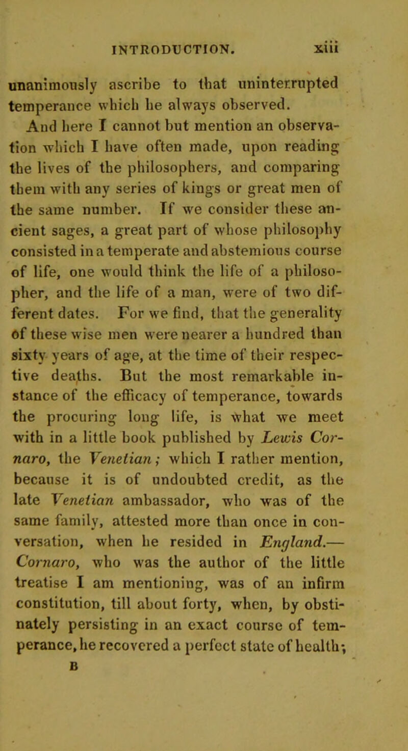 unanimously ascribe to that uninterrupted temperance which he always observed. And here I cannot but mention an observa- tion which I have often made, upon reading the lives of the philosophers, and comparing them with any series of kings or great men of the same number. If we consider these an- cient sages, a great part of whose philosophy consisted in a temperate and abstemious course of life, one would think the life of a philoso- pher, and the life of a man, were of two dif- ferent dates. For we find, that the generality of these wise men w ere nearer a hundred than sixty years of age, at the time of their respec- tive deaths. But the most remarkable in- stance of the efficacy of temperance, towards the procuring long life, is \Vhat we meet with in a little book published by Lewis Cor- naro, the Venetian; which I rather mention, because it is of undoubted credit, as the late Venetian ambassador, who was of the same family, attested more than once in con- versation, when he resided in England.— Comoro, who was the author of the little treatise I am mentioning, wras of an infirm constitution, till about forty, when, by obsti- nately persisting in an exact course of tem- perance, he recovered a perfect state of health-, B