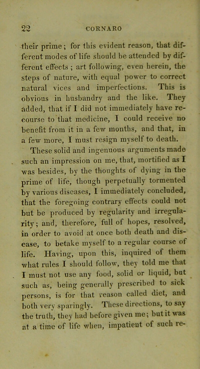 their prime; for this evident reason, that dif- ferent modes of life should be attended by dif- ferent effects ; art following, even herein, the steps of nature, with equal power to correct natural vices and imperfections. This is obvious in husbandry and the like. They added, that if I did not immediately have re- course to that medicine, I could receive no benefit from it in a few months, and that, in a few more, I must resign myself to death. These solid and ingenuous arguments made such an impression on me, that, mortified as I was besides, by the thoughts of dying in the prime of life, though perpetually tormented by various diseases, I immediately concluded, that the foregoing contrary effects could not but be produced by regularity and irregula- rity; and, therefore, full of hopes, resolved, in order to avoid at once both death and dis- ease, to betake myself to a regular course of life. Having, upon this, inquired of them what rules I should follow, they told me that I must not use any food, solid or liquid, but such as, being generally prescribed to sick persons, is for that reason called diet, and both very sparingly. These directions, to say the truth, they had before given me; but it was at a time of life when, impatient of such re-