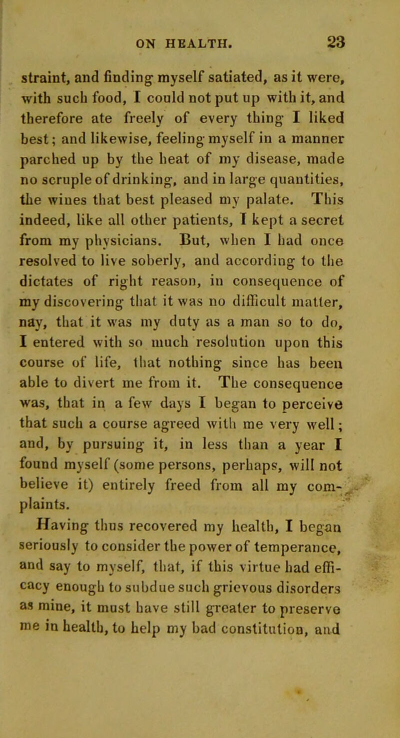 straint, and finding myself satiated, as it were, with such food, I could not put up with it, and therefore ate freely of every thing I liked best; and likewise, feeling myself in a manner parched up by the heat of my disease, made no scruple of drinking, and in large quantities, the wines that best pleased my palate. This indeed, like all other patients, I kept a secret from my physicians. But, when I had once resolved to live soberly, and according to the dictates of right reason, in consequence of my discovering that it was no difficult matter, nay, that it was my duty as a man so to do, I entered with so much resolution upon this course of life, that nothing since has been able to divert me from it. The consequence was, that in a few days I began to perceive that such a course agreed with me very well; and, by pursuing it, in less than a year I found myself (some persons, perhaps, will not believe it) entirely freed from all my com-, plaints. Having thus recovered my health, I began seriously to consider the power of temperance, and say to myself, that, if this virtue had effi- cacy enough to subdue such grievous disorders as mine, it must have still greater to preserve me in health, to help my bad constitution, and