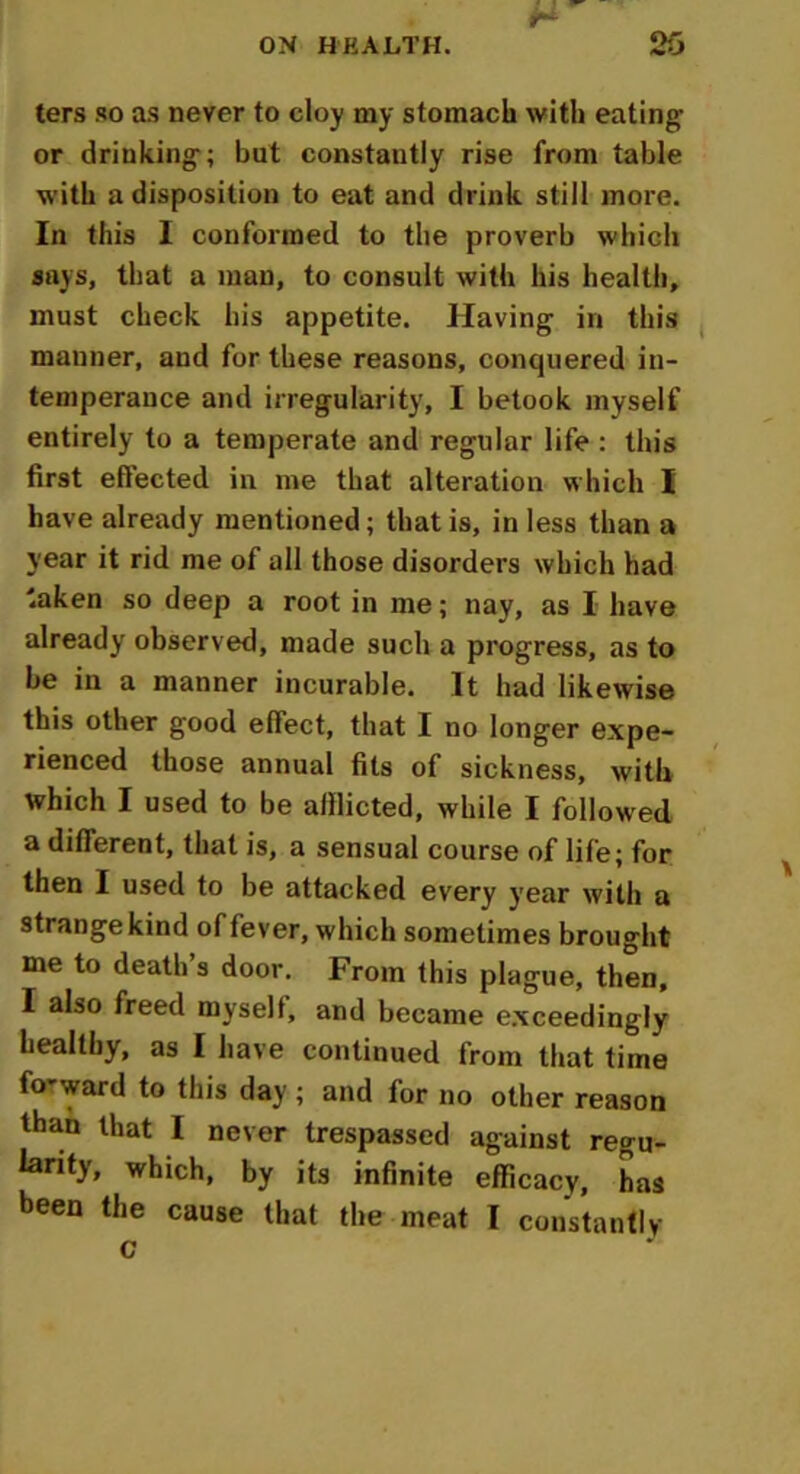 ters so as never to cloy my stomach with eating or drinking; but constantly rise from table with a disposition to eat and drink still more. In this I conformed to the proverb which says, that a man, to consult with his health, must check his appetite. Having in this manner, and for these reasons, conquered in- temperance and irregularity, I betook myself entirely to a temperate and regular life : this first effected in me that alteration which I have already mentioned; that is, in less than a year it rid me of all those disorders which had 'aken so deep a root in me; nay, as I have already observed, made such a progress, as to be in a manner incurable. It had likewise this other good effect, that I no longer expe- rienced those annual fits of sickness, with which I used to be afflicted, while I followed a different, that is, a sensual course of life; for then I used to be attacked every year with a strange kind of fever, which sometimes brought me to death’s door. From this plague, then, I also freed myselt, and became exceedingly healthy, as I have continued from that time fo'ward to this day ; and for no other reason than that I never trespassed against regu- larity, which, by its infinite efficacy, has been the cause that the meat I constantly c