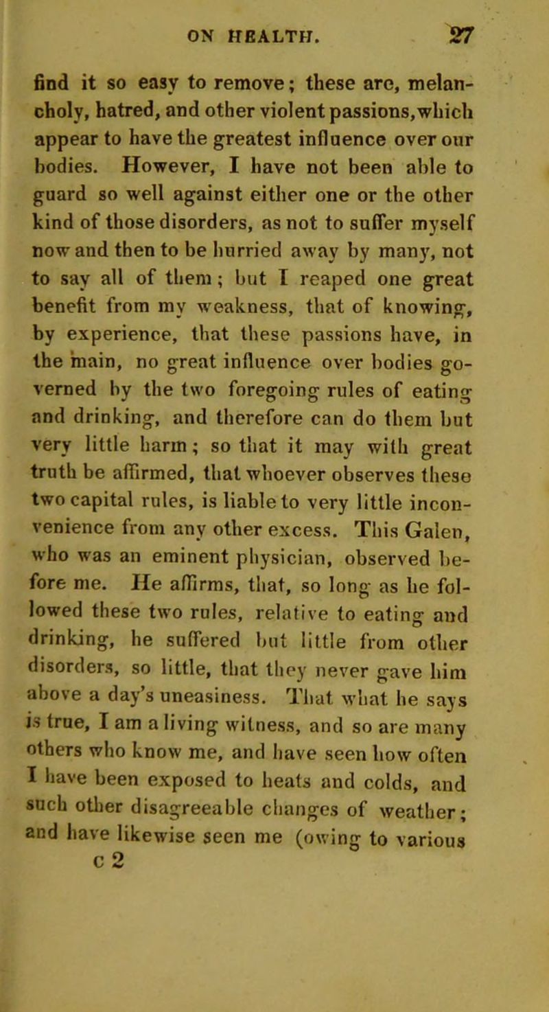find it so easy to remove; these are, melan- choly, hatred, and other violent passions,which appear to have the greatest influence over our bodies. However, I have not been able to guard so well against either one or the other kind of those disorders, as not to suffer myself now and then to be hurried away by man)', not to say all of them; but I reaped one great benefit from my weakness, that of knowing, by experience, that these passions have, in the main, no great influence over bodies go- verned by the two foregoing rules of eating and drinking, and therefore can do them but very little harm; so that it may with great truth be affirmed, that whoever observes these two capital rules, is liable to very little incon- venience from any other excess. This Galen, who was an eminent physician, observed be- fore me. He affirms, that, so long as he fol- lowed these two rules, relative to eating and drinking, he suffered but little from other disorders, so little, that they never gave him above a day’s uneasiness. That what he says is true, I am a living witness, and so are many others who know me, and have seen how often I have been exposed to heats and colds, and such other disagreeable changes of weather; and have likewise seen me (owing to various c 2