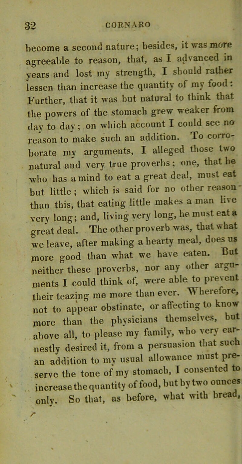 become a second nature; besides, it was more agreeable to reason, that, as I advanced in years and lost my strength, I should rather lessen than increase the quantity of my food: Further, that it was but natural to think that the powers of the stomach grew weaker from day to day; on which account I could see no reason to make such an addition. To corro- borate my arguments, I alleged those two natural and very true proverbs; one, that he who has a mind to eat a great deal, must eat but little ; which is said for no other reason than this, that eating little makes a man live very long; and, living very long, be must eat a great deal. The other proverb was, that what we leave, after making a hearty meal, does us more good than what we have eaten. But neither these proverbs, nor any other argu- ments I could think of, were able to prevent their teazing me more than ever. ^ herefore, not to appear obstinate, or affecting to know more than the physicians themselves, but above all, to please, my family, who very ear- nestly desired it, from a persuasion that such an addition to my usual allowance must pre- serve the tone of my stomach, I consented to increase the quantity of food, but by two ounces only. So that, as before, what with bread,